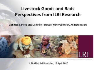Livestock Goods and Bads Perspectives from ILRI Research Vish Nene, Steve Staal, Shirley Tarawali, Nancy Johnson, An Notenbaert ILRI APM, Addis Ababa,  15 April 2010 