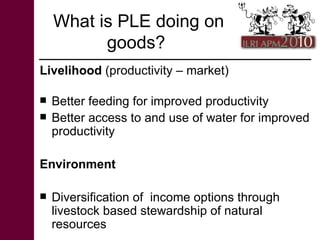 What is PLE doing on goods?  <ul><li>Livelihood  (productivity – market) </li></ul><ul><li>Better feeding for improved pro...