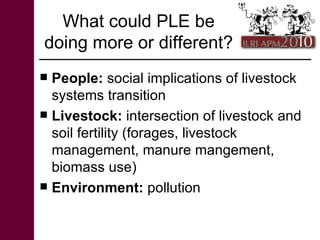 What could PLE be doing more or different?  <ul><li>People:  social implications of livestock systems transition </li></ul...