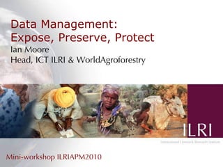 Data Management: Expose, Preserve, Protect Ian Moore Head, ICT ILRI & WorldAgroforestry Mini-workshop ILRIAPM2010 