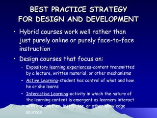 BEST PRACTICE STRATEGY FOR DESIGN AND DEVELOPMENT Hybrid courses work well rather than just purely online or purely face-to-face instruction Design courses that focus on: Expository learning experiences -content transmitted by a lecture, written material, or other mechanisms Active Learning -student has control of what and how he or she learns Interactive Learning -activity in which the nature of the learning content is emergent as learners interact with one another, instructor, or other knowledge sources 