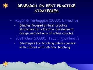 RESEARCH ON BEST PRACTICE STRATEGIES Ragan & Terheggen (2003). Effective Workload Management Strategies for the Online Environment Studies focused on best practice strategies for effective development, design, and delivery of online courses Boettcher (2008).  Teaching Online for the First Time Strategies for teaching online courses with a focus on first-time teaching 