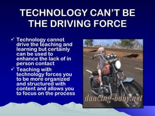 TECHNOLOGY CAN’T BE THE DRIVING FORCE Technology cannot drive the teaching and learning but certainly can be used to enhance the lack of in person contact Teaching with technology forces you to be more organized and structured with content and allows you to focus on the process 