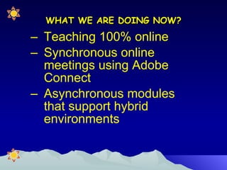 WHAT WE ARE DOING NOW? Teaching 100% online Synchronous online meetings using Adobe Connect  Asynchronous modules that support hybrid environments 