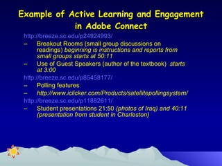 Example of Active Learning and Engagement in Adobe Connect http://breeze.sc.edu/p24924993/  Breakout Rooms (small group discussions on readings)  beginning is instructions and reports from small groups starts at 50:11 Use of Guest Speakers (author of the textbook)  starts at 3:00 http://breeze.sc.edu/p85458177/ Polling features  http://www.iclicker.com/Products/satellitepollingsystem/ http://breeze.sc.edu/p11882611/ Student presentations 21:50  (photos of Iraq) and 40:11 (presentation from student in Charleston) 