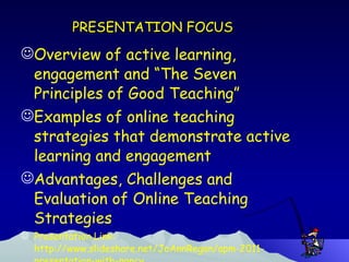 PRESENTATION FOCUS Overview of active learning,  engagement and “The Seven Principles of Good Teaching” Examples of online teaching strategies that demonstrate active learning and engagement Advantages, Challenges and Evaluation of Online Teaching Strategies Presentation Link: http://www.slideshare.net/JoAnnRegan/apm-2011-presentation-with-nancy 