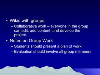 Wikis with groups Collaborative work – everyone in the group can edit, add content, and develop the project. Notes on Group Work Students should present a plan of work Evaluation should involve all group members 