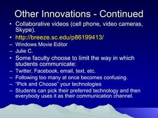 Other Innovations - Continued Collaborative videos (cell phone, video cameras, Skype). http://breeze.sc.edu/p86199413/ Windows Movie Editor  Julie C. Some faculty choose to limit the way in which students communicate: Twitter, Facebook, email, text, etc.  Following too many at once becomes confusing. “ Pick and Choose” your technologies Students can pick their preferred technology and then everybody uses it as their communication channel. 