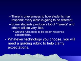There is unevenness to how students may respond; every class is going to be different. Some students produce a lot of “Tweets” and others will do very little. Ground rules need to be set on response expectations. Whatever technology you choose, you will need a grading rubric to help clarify expectations. 