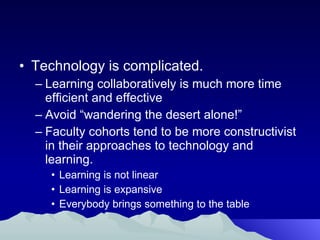 Technology is complicated. Learning collaboratively is much more time efficient and effective Avoid “wandering the desert alone!” Faculty cohorts tend to be more constructivist in their approaches to technology and learning. Learning is not linear Learning is expansive Everybody brings something to the table 
