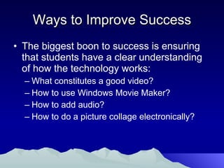 Ways to Improve Success The biggest boon to success is ensuring that students have a clear understanding of how the technology works: What constitutes a good video? How to use Windows Movie Maker? How to add audio? How to do a picture collage electronically? 
