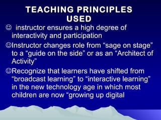 TEACHING PRINCIPLES USED instructor ensures a high degree of interactivity and participation Instructor changes role from “sage on stage” to a “guide on the side” or as an “Architect of Activity”  Recognize that learners have shifted from “broadcast learning” to “interactive learning” in the new technology age in which most children are now “growing up digital  