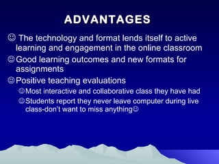 ADVANTAGES The technology and format lends itself to active learning and engagement in the online classroom Good learning outcomes and new formats for assignments Positive teaching evaluations Most interactive and collaborative class they have had Students report they never leave computer during live class-don’t want to miss anything  