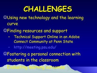CHALLENGES Using new technology and the learning curve Finding resources and support Technical Support Online in an Adobe Connect Community at Penn State http://meeting.psu.edu/ Fostering a personal connection with students in the classroom Evaluating learning outcomes 