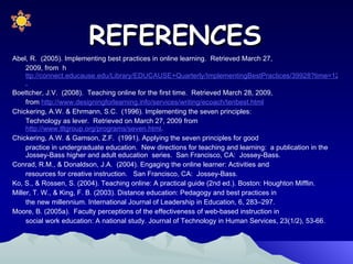 Abel, R.  (2005). Implementing best practices in online learning.  Retrieved March 27,  2009, from  h ttp://connect.educause.edu/Library/EDUCAUSE+Quarterly/ImplementingBestPractices/39928?time=1237869199 . Boettcher, J.V.  (2008).  Teaching online for the first time.  Retrieved March 28, 2009,  from  http://www.designingforlearning.info/services/writing/ecoach/tenbest.html Chickering, A.W. & Ehrmann, S.C.  (1996). Implementing the seven principles:  Technology as lever.  Retrieved on March 27, 2009 from  http://www.tltgroup.org/programs/seven.html .  Chickering, A.W. & Gamson, Z.F.  (1991). Applying the seven principles for good  practice in undergraduate education.  New directions for teaching and learning:  a publication in the Jossey-Bass higher and adult education  series.  San Francisco, CA:  Jossey-Bass. Conrad, R.M., & Donaldson, J.A.  (2004). Engaging the online learner: Activities and  resources for creative instruction.  San Francisco, CA:  Jossey-Bass. Ko, S., & Rossen, S. (2004). Teaching online: A practical guide (2nd ed.). Boston: Houghton Mifflin. Miller, T. W., & King, F. B. (2003). Distance education: Pedagogy and best practices in  the new millennium. International Journal of Leadership in Education, 6, 283–297. Moore, B. (2005a).  Faculty perceptions of the effectiveness of web-based instruction in  social work education: A national study. Journal of Technology in Human Services, 23(1/2), 53-66.  REFERENCES 