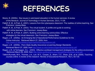 Moore, B. (2005b).  Key issues in web-based education in the human services: A review  of the literature. Journal of Technology in Human Services, 23(1), 11-28.  Palloff, R. M., & Pratt, K. (2001). Lessons from the cyberspace classroom: The realities of online teaching. San Francisco: Jossey-Bass. Palloff, R. M., & Pratt, K. (2003). The virtual student: A profile and guide to working   with online learners. San Francisco: Jossey-Bass. Palloff, R. M., & Pratt, K. (2007). Building online learning communities: Effective  strategies for the virtual classroom. San Francisco: Jossey-Bass. Ragan, L.R.  (2009a).  An Emerging Set of Operational Performance Guidelines for the  Online Instructor.  Retrieved March 27, 2009, from  http://www.sc.edu/cte/larryragan/performanceguidelines.pdf . Ragan, L.R.  (2009b).  Penn State Quality Assurance e-Learning Design Standards.  Retrieved March 27, 2009, from  http://www.sc.edu/cte/larryragan/designstandards.pdf . Ragan, L.R., & Terheggen, S.L.  (2003).  Effective workload management strategies for the online environment.  Retrieved March 28, 2009, from  http://www.worldcampus.psu.edu/pdf/fac/workload_strat.pdf . Tallent-Runnels, M.K., Thomas, J.A., Lan, W.Y., Cooper, S., Ahern, T.C., Shaw, S.M., et al. (2006). Teaching courses online: A review of the research. Review of Educational Research, 76(1), 93-135.  REFERENCES 