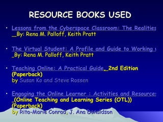 RESOURCE BOOKS USED Lessons from the Cyberspace Classroom: The Realities of Online Teaching    By: Rena M. Palloff, Keith Pratt  The Virtual Student: A Profile and Guide to Working with Online Learners   By: Rena M. Palloff, Keith Pratt  Teaching Online: A Practical Guide ,  2nd Edition (Paperback) by  Susan Ko and Steve Rossen   Engaging the Online Learner : Activities and Resources for Creative Instruction   (Online Teaching and Learning Series (OTL)) (Paperback) by  Rita-Marie Conrad ,  J. Ana Donaldson   