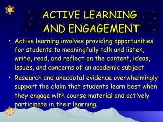 Active learning involves providing opportunities for students to meaningfully talk and listen, write, read, and reflect on the content, ideas, issues, and concerns of an academic subject Research and anecdotal evidence overwhelmingly support the claim that students learn best when they engage with course material and actively participate in their learning. ACTIVE LEARNING  AND ENGAGEMENT 