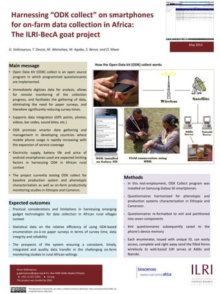 Harnessing “ODK collect” on smartphones
for on-farm data collection in Africa:
The ILRI-BecA goat project
Main message
• Open Data Kit (ODK) collect is an open source
program in which programmed questionnaires
are implemented.
• Immediately digitizes data for analysis, allows
for remote monitoring of the collection
progress, and facilitates the gathering of data,
eliminating the need for paper surveys, and
therefore significantly reducing survey times.
• Supports data integration (GPS points, photos,
videos, bar codes, sound bites, etc.)
• ODK promises smarter data gathering and
management in developing countries where
mobile phone usage is rapidly increasing with
the expansion of service coverage
• Electricity supply, battery life and price of
android smartphones used are expected limiting
factors in harnessing ODK in African rural
context
• The project currently testing ODK collect for
baseline production system and phenotypic
characterization as well as on-farm productivity
monitoring studies in Ethiopia and Cameron.
Methods
• In this test-employment, ODK Collect program was
installed on Samsung Galaxy SII smartphones.
• Questionnaires harmonized for phenotypic and
production systems characterization in Ethiopia and
Cameroon .
• Questionnaires re-formatted to xml and partitioned
into seven components
• Xml questionnaires subsequently saved to the
phone’s device memory
• Each enumerator, issued with unique ID, can easily
access, complete and right away send the filled forms
wirelessly to web-based ILRI serves at Addis and
Nairobi.
May 2013
Expected outcomes
• Practical considerations and limitations in harnessing emerging
gadget technologies for data collection in African rural villages
context
• Statistical data on the relative efficiency of using ODK-based
enumeration vis-à-vis paper surveys in terms of survey time, data
integrity and reliability
• The prospects of the system ensuring a consistent, timely,
integrated and quality data transfer in the challenging on-farm
monitoring studies in rural African settings
How the Open Data kit (ODK) collect works
Addis
Server
Nairobi
Server
ODK installed
on Galaxy SII
Field enumeration using
ODK
Wireless
Satellite
G. Gebreyesus, T. Dessie, M. Wamalwa, M. Agaba, S. Benor, and O. Mwai
Grum Gebreyesus
g.gebreyesus@cgiar.org ● P.o. Box 5689 Addis Ababa Ethiopia
● +251 11 617 2331 ● ilri.org
This project was funded by SIDA
This document is licensed for use under a Creative Commons Attribution –Non commercial-Share Alike 3.0
Unported Licence May 2013
 