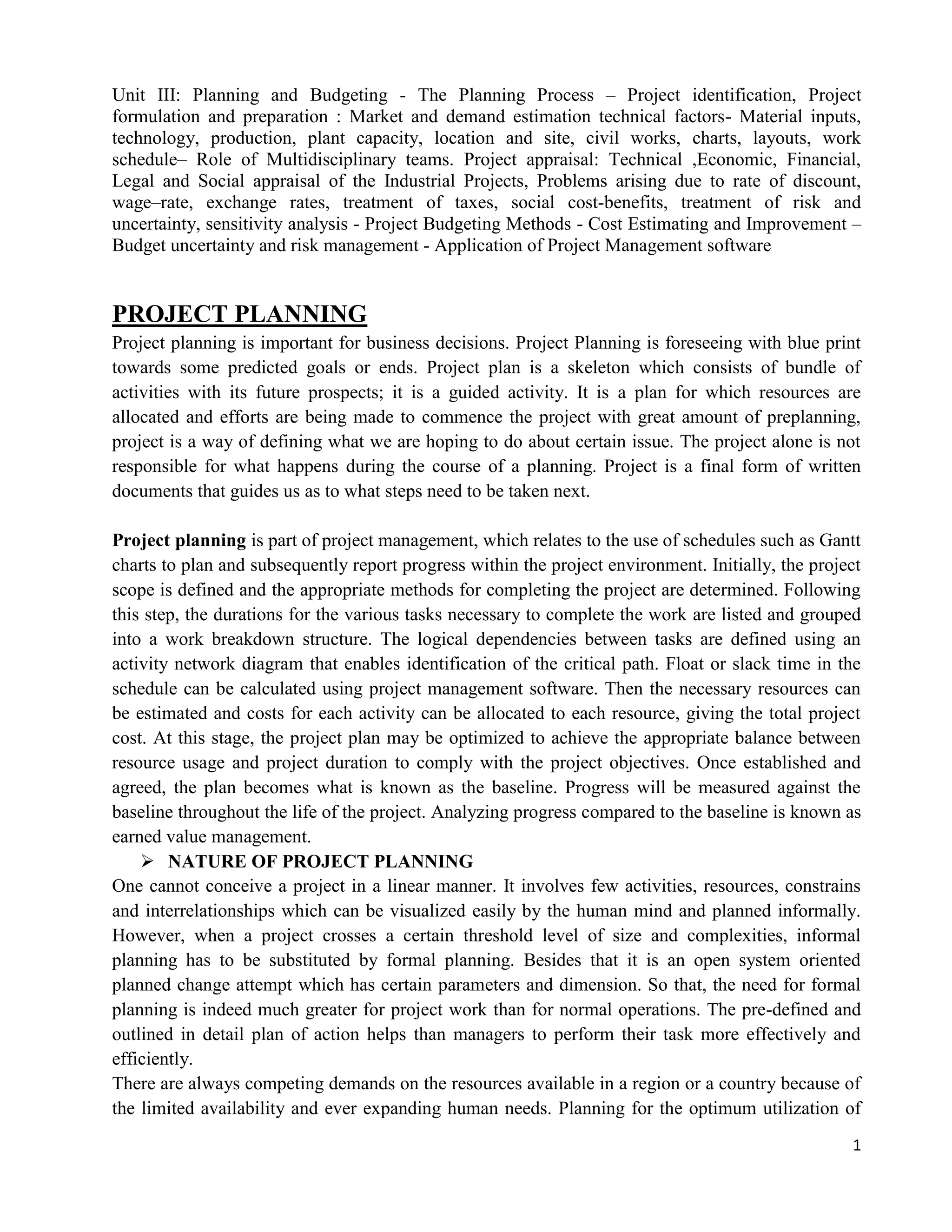 1
Unit III: Planning and Budgeting - The Planning Process – Project identification, Project
formulation and preparation : Market and demand estimation technical factors- Material inputs,
technology, production, plant capacity, location and site, civil works, charts, layouts, work
schedule– Role of Multidisciplinary teams. Project appraisal: Technical ,Economic, Financial,
Legal and Social appraisal of the Industrial Projects, Problems arising due to rate of discount,
wage–rate, exchange rates, treatment of taxes, social cost-benefits, treatment of risk and
uncertainty, sensitivity analysis - Project Budgeting Methods - Cost Estimating and Improvement –
Budget uncertainty and risk management - Application of Project Management software
PROJECT PLANNING
Project planning is important for business decisions. Project Planning is foreseeing with blue print
towards some predicted goals or ends. Project plan is a skeleton which consists of bundle of
activities with its future prospects; it is a guided activity. It is a plan for which resources are
allocated and efforts are being made to commence the project with great amount of preplanning,
project is a way of defining what we are hoping to do about certain issue. The project alone is not
responsible for what happens during the course of a planning. Project is a final form of written
documents that guides us as to what steps need to be taken next.
Project planning is part of project management, which relates to the use of schedules such as Gantt
charts to plan and subsequently report progress within the project environment. Initially, the project
scope is defined and the appropriate methods for completing the project are determined. Following
this step, the durations for the various tasks necessary to complete the work are listed and grouped
into a work breakdown structure. The logical dependencies between tasks are defined using an
activity network diagram that enables identification of the critical path. Float or slack time in the
schedule can be calculated using project management software. Then the necessary resources can
be estimated and costs for each activity can be allocated to each resource, giving the total project
cost. At this stage, the project plan may be optimized to achieve the appropriate balance between
resource usage and project duration to comply with the project objectives. Once established and
agreed, the plan becomes what is known as the baseline. Progress will be measured against the
baseline throughout the life of the project. Analyzing progress compared to the baseline is known as
earned value management.
 NATURE OF PROJECT PLANNING
One cannot conceive a project in a linear manner. It involves few activities, resources, constrains
and interrelationships which can be visualized easily by the human mind and planned informally.
However, when a project crosses a certain threshold level of size and complexities, informal
planning has to be substituted by formal planning. Besides that it is an open system oriented
planned change attempt which has certain parameters and dimension. So that, the need for formal
planning is indeed much greater for project work than for normal operations. The pre-defined and
outlined in detail plan of action helps than managers to perform their task more effectively and
efficiently.
There are always competing demands on the resources available in a region or a country because of
the limited availability and ever expanding human needs. Planning for the optimum utilization of
 