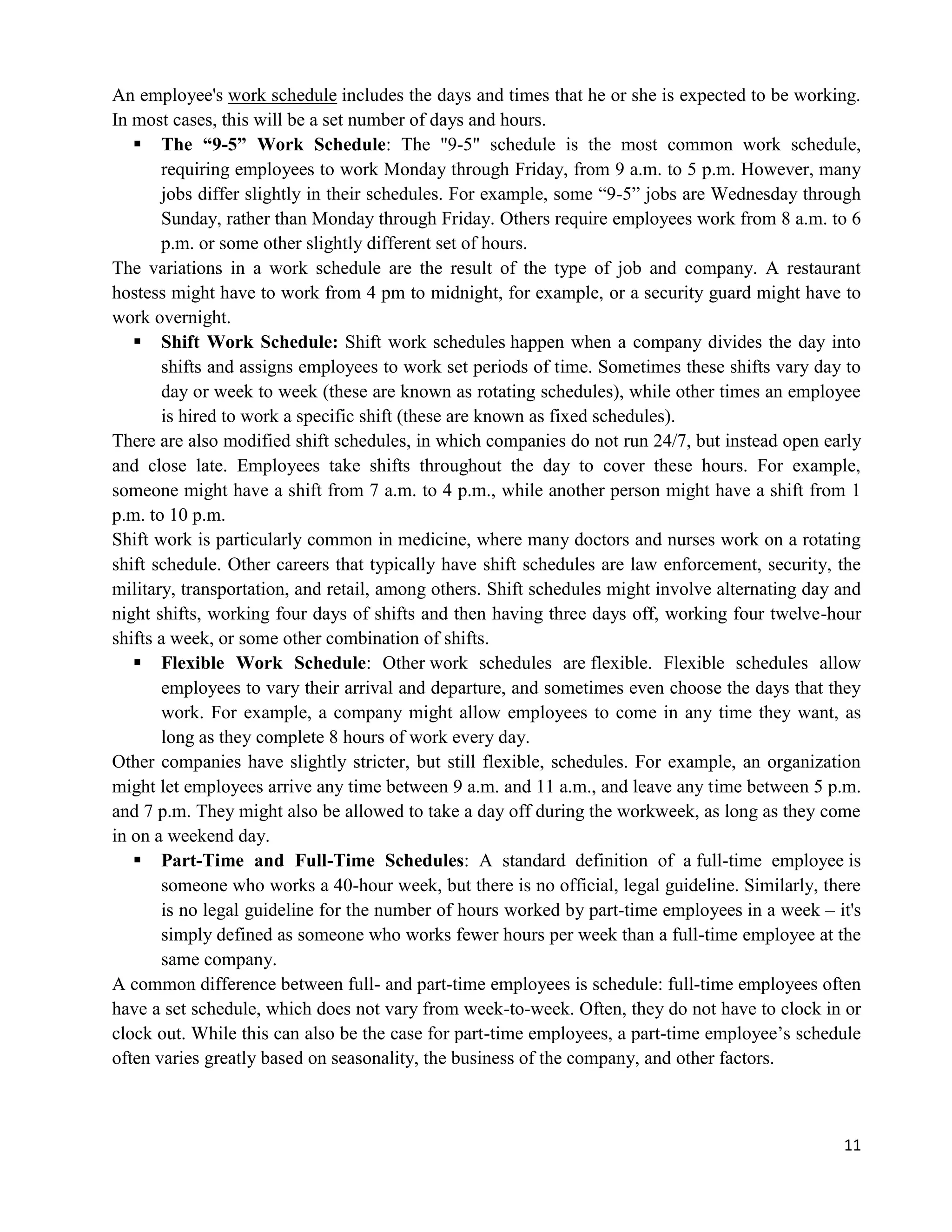 11
An employee's work schedule includes the days and times that he or she is expected to be working.
In most cases, this will be a set number of days and hours.
 The “9-5” Work Schedule: The "9-5" schedule is the most common work schedule,
requiring employees to work Monday through Friday, from 9 a.m. to 5 p.m. However, many
jobs differ slightly in their schedules. For example, some ―9-5‖ jobs are Wednesday through
Sunday, rather than Monday through Friday. Others require employees work from 8 a.m. to 6
p.m. or some other slightly different set of hours.
The variations in a work schedule are the result of the type of job and company. A restaurant
hostess might have to work from 4 pm to midnight, for example, or a security guard might have to
work overnight.
 Shift Work Schedule: Shift work schedules happen when a company divides the day into
shifts and assigns employees to work set periods of time. Sometimes these shifts vary day to
day or week to week (these are known as rotating schedules), while other times an employee
is hired to work a specific shift (these are known as fixed schedules).
There are also modified shift schedules, in which companies do not run 24/7, but instead open early
and close late. Employees take shifts throughout the day to cover these hours. For example,
someone might have a shift from 7 a.m. to 4 p.m., while another person might have a shift from 1
p.m. to 10 p.m.
Shift work is particularly common in medicine, where many doctors and nurses work on a rotating
shift schedule. Other careers that typically have shift schedules are law enforcement, security, the
military, transportation, and retail, among others. Shift schedules might involve alternating day and
night shifts, working four days of shifts and then having three days off, working four twelve-hour
shifts a week, or some other combination of shifts.
 Flexible Work Schedule: Other work schedules are flexible. Flexible schedules allow
employees to vary their arrival and departure, and sometimes even choose the days that they
work. For example, a company might allow employees to come in any time they want, as
long as they complete 8 hours of work every day.
Other companies have slightly stricter, but still flexible, schedules. For example, an organization
might let employees arrive any time between 9 a.m. and 11 a.m., and leave any time between 5 p.m.
and 7 p.m. They might also be allowed to take a day off during the workweek, as long as they come
in on a weekend day.
 Part-Time and Full-Time Schedules: A standard definition of a full-time employee is
someone who works a 40-hour week, but there is no official, legal guideline. Similarly, there
is no legal guideline for the number of hours worked by part-time employees in a week – it's
simply defined as someone who works fewer hours per week than a full-time employee at the
same company.
A common difference between full- and part-time employees is schedule: full-time employees often
have a set schedule, which does not vary from week-to-week. Often, they do not have to clock in or
clock out. While this can also be the case for part-time employees, a part-time employee‘s schedule
often varies greatly based on seasonality, the business of the company, and other factors.
 