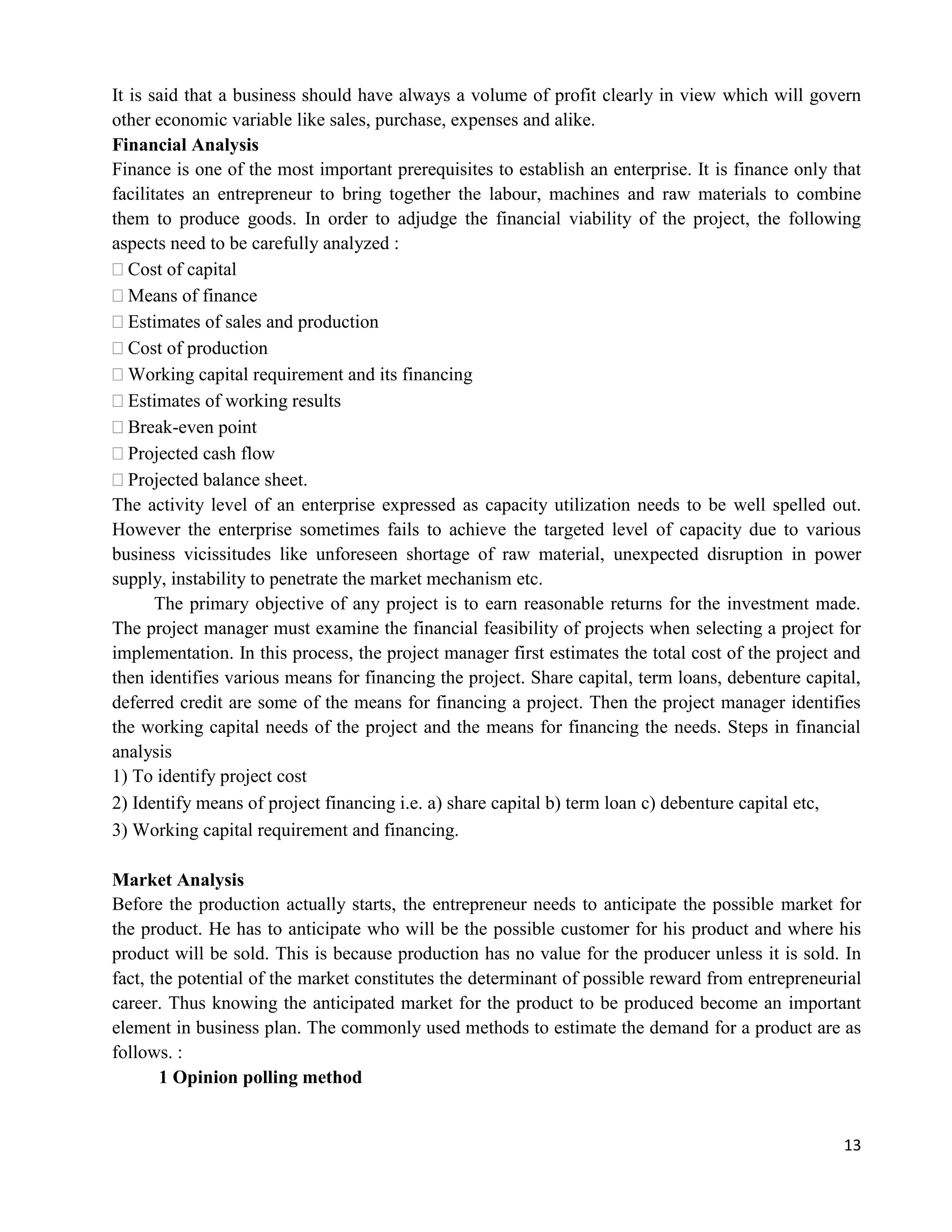 13
It is said that a business should have always a volume of profit clearly in view which will govern
other economic variable like sales, purchase, expenses and alike.
Financial Analysis
Finance is one of the most important prerequisites to establish an enterprise. It is finance only that
facilitates an entrepreneur to bring together the labour, machines and raw materials to combine
them to produce goods. In order to adjudge the financial viability of the project, the following
aspects need to be carefully analyzed :
Cost of capital
Means of finance
Estimates of sales and production
Cost of production
Working capital requirement and its financing
Estimates of working results
Break-even point
Projected cash flow
Projected balance sheet.
The activity level of an enterprise expressed as capacity utilization needs to be well spelled out.
However the enterprise sometimes fails to achieve the targeted level of capacity due to various
business vicissitudes like unforeseen shortage of raw material, unexpected disruption in power
supply, instability to penetrate the market mechanism etc.
The primary objective of any project is to earn reasonable returns for the investment made.
The project manager must examine the financial feasibility of projects when selecting a project for
implementation. In this process, the project manager first estimates the total cost of the project and
then identifies various means for financing the project. Share capital, term loans, debenture capital,
deferred credit are some of the means for financing a project. Then the project manager identifies
the working capital needs of the project and the means for financing the needs. Steps in financial
analysis
1) To identify project cost
2) Identify means of project financing i.e. a) share capital b) term loan c) debenture capital etc,
3) Working capital requirement and financing.
Market Analysis
Before the production actually starts, the entrepreneur needs to anticipate the possible market for
the product. He has to anticipate who will be the possible customer for his product and where his
product will be sold. This is because production has no value for the producer unless it is sold. In
fact, the potential of the market constitutes the determinant of possible reward from entrepreneurial
career. Thus knowing the anticipated market for the product to be produced become an important
element in business plan. The commonly used methods to estimate the demand for a product are as
follows. :
1 Opinion polling method
 