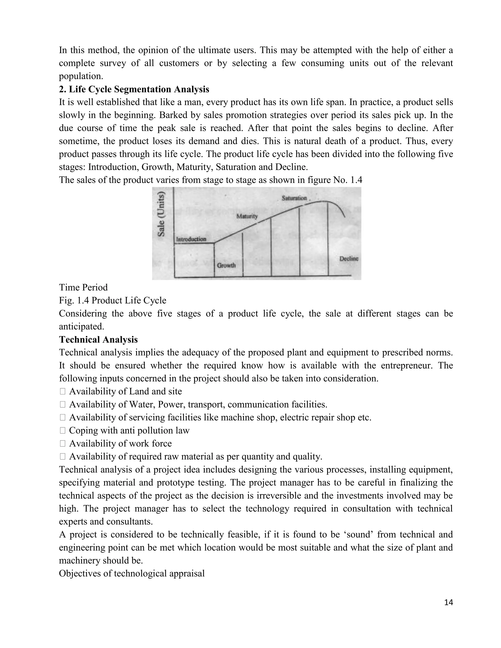 14
In this method, the opinion of the ultimate users. This may be attempted with the help of either a
complete survey of all customers or by selecting a few consuming units out of the relevant
population.
2. Life Cycle Segmentation Analysis
It is well established that like a man, every product has its own life span. In practice, a product sells
slowly in the beginning. Barked by sales promotion strategies over period its sales pick up. In the
due course of time the peak sale is reached. After that point the sales begins to decline. After
sometime, the product loses its demand and dies. This is natural death of a product. Thus, every
product passes through its life cycle. The product life cycle has been divided into the following five
stages: Introduction, Growth, Maturity, Saturation and Decline.
The sales of the product varies from stage to stage as shown in figure No. 1.4
Time Period
Fig. 1.4 Product Life Cycle
Considering the above five stages of a product life cycle, the sale at different stages can be
anticipated.
Technical Analysis
Technical analysis implies the adequacy of the proposed plant and equipment to prescribed norms.
It should be ensured whether the required know how is available with the entrepreneur. The
following inputs concerned in the project should also be taken into consideration.
�Availability of Land and site
�Availability of Water, Power, transport, communication facilities.
�Availability of servicing facilities like machine shop, electric repair shop etc.
�Coping with anti pollution law
�Availability of work force
�Availability of required raw material as per quantity and quality.
Technical analysis of a project idea includes designing the various processes, installing equipment,
specifying material and prototype testing. The project manager has to be careful in finalizing the
technical aspects of the project as the decision is irreversible and the investments involved may be
high. The project manager has to select the technology required in consultation with technical
experts and consultants.
A project is considered to be technically feasible, if it is found to be ‗sound‘ from technical and
engineering point can be met which location would be most suitable and what the size of plant and
machinery should be.
Objectives of technological appraisal
 
