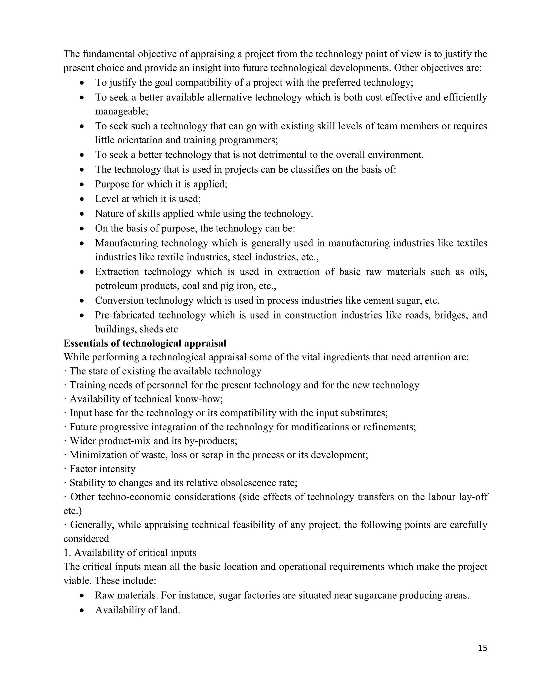 15
The fundamental objective of appraising a project from the technology point of view is to justify the
present choice and provide an insight into future technological developments. Other objectives are:
 To justify the goal compatibility of a project with the preferred technology;
 To seek a better available alternative technology which is both cost effective and efficiently
manageable;
 To seek such a technology that can go with existing skill levels of team members or requires
little orientation and training programmers;
 To seek a better technology that is not detrimental to the overall environment.
 The technology that is used in projects can be classifies on the basis of:
 Purpose for which it is applied;
 Level at which it is used;
 Nature of skills applied while using the technology.
 On the basis of purpose, the technology can be:
 Manufacturing technology which is generally used in manufacturing industries like textiles
industries like textile industries, steel industries, etc.,
 Extraction technology which is used in extraction of basic raw materials such as oils,
petroleum products, coal and pig iron, etc.,
 Conversion technology which is used in process industries like cement sugar, etc.
 Pre-fabricated technology which is used in construction industries like roads, bridges, and
buildings, sheds etc
Essentials of technological appraisal
While performing a technological appraisal some of the vital ingredients that need attention are:
· The state of existing the available technology
· Training needs of personnel for the present technology and for the new technology
· Availability of technical know-how;
· Input base for the technology or its compatibility with the input substitutes;
· Future progressive integration of the technology for modifications or refinements;
· Wider product-mix and its by-products;
· Minimization of waste, loss or scrap in the process or its development;
· Factor intensity
· Stability to changes and its relative obsolescence rate;
· Other techno-economic considerations (side effects of technology transfers on the labour lay-off
etc.)
· Generally, while appraising technical feasibility of any project, the following points are carefully
considered
1. Availability of critical inputs
The critical inputs mean all the basic location and operational requirements which make the project
viable. These include:
 Raw materials. For instance, sugar factories are situated near sugarcane producing areas.
 Availability of land.
 