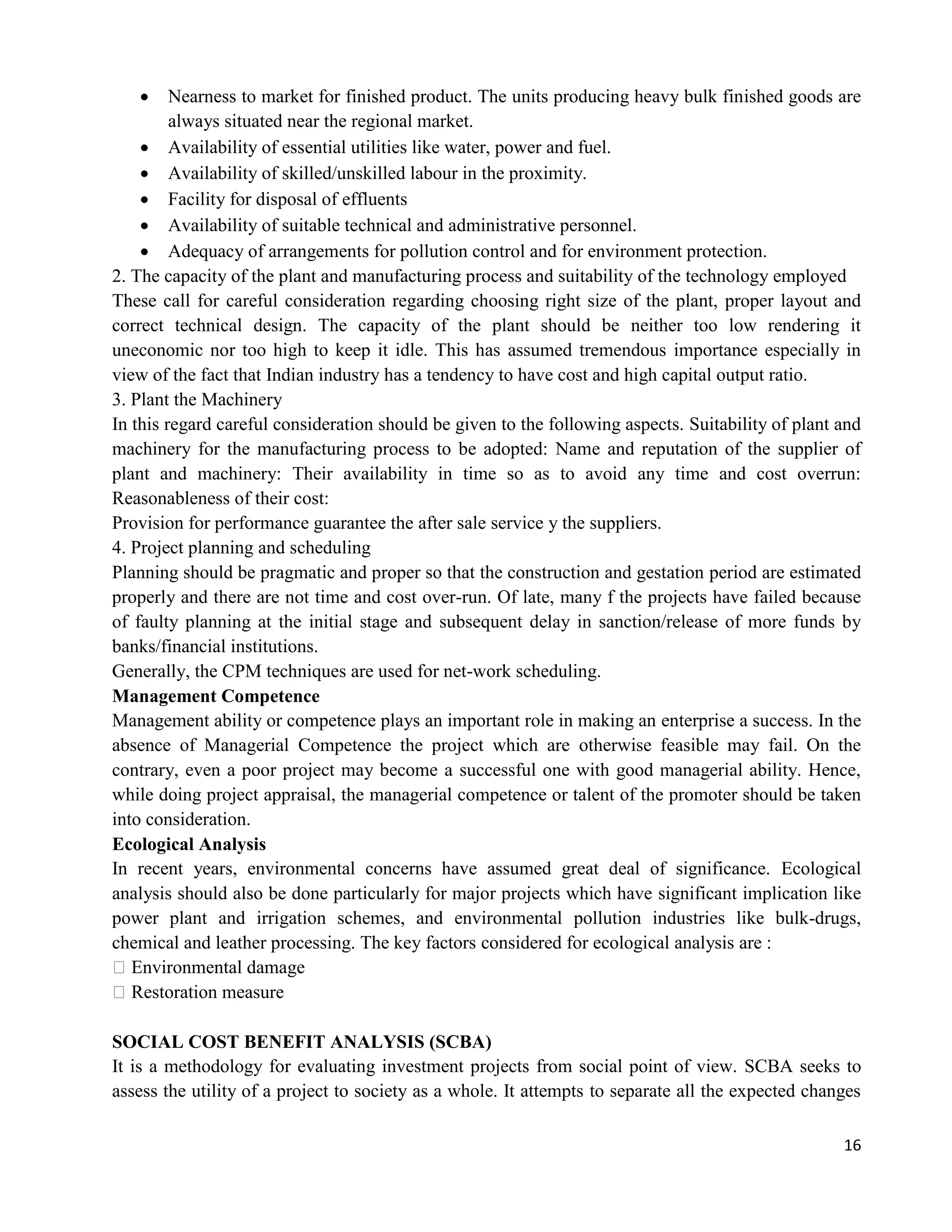 16
 Nearness to market for finished product. The units producing heavy bulk finished goods are
always situated near the regional market.
 Availability of essential utilities like water, power and fuel.
 Availability of skilled/unskilled labour in the proximity.
 Facility for disposal of effluents
 Availability of suitable technical and administrative personnel.
 Adequacy of arrangements for pollution control and for environment protection.
2. The capacity of the plant and manufacturing process and suitability of the technology employed
These call for careful consideration regarding choosing right size of the plant, proper layout and
correct technical design. The capacity of the plant should be neither too low rendering it
uneconomic nor too high to keep it idle. This has assumed tremendous importance especially in
view of the fact that Indian industry has a tendency to have cost and high capital output ratio.
3. Plant the Machinery
In this regard careful consideration should be given to the following aspects. Suitability of plant and
machinery for the manufacturing process to be adopted: Name and reputation of the supplier of
plant and machinery: Their availability in time so as to avoid any time and cost overrun:
Reasonableness of their cost:
Provision for performance guarantee the after sale service y the suppliers.
4. Project planning and scheduling
Planning should be pragmatic and proper so that the construction and gestation period are estimated
properly and there are not time and cost over-run. Of late, many f the projects have failed because
of faulty planning at the initial stage and subsequent delay in sanction/release of more funds by
banks/financial institutions.
Generally, the CPM techniques are used for net-work scheduling.
Management Competence
Management ability or competence plays an important role in making an enterprise a success. In the
absence of Managerial Competence the project which are otherwise feasible may fail. On the
contrary, even a poor project may become a successful one with good managerial ability. Hence,
while doing project appraisal, the managerial competence or talent of the promoter should be taken
into consideration.
Ecological Analysis
In recent years, environmental concerns have assumed great deal of significance. Ecological
analysis should also be done particularly for major projects which have significant implication like
power plant and irrigation schemes, and environmental pollution industries like bulk-drugs,
chemical and leather processing. The key factors considered for ecological analysis are :
�Environmental damage
�Restoration measure
SOCIAL COST BENEFIT ANALYSIS (SCBA)
It is a methodology for evaluating investment projects from social point of view. SCBA seeks to
assess the utility of a project to society as a whole. It attempts to separate all the expected changes
 