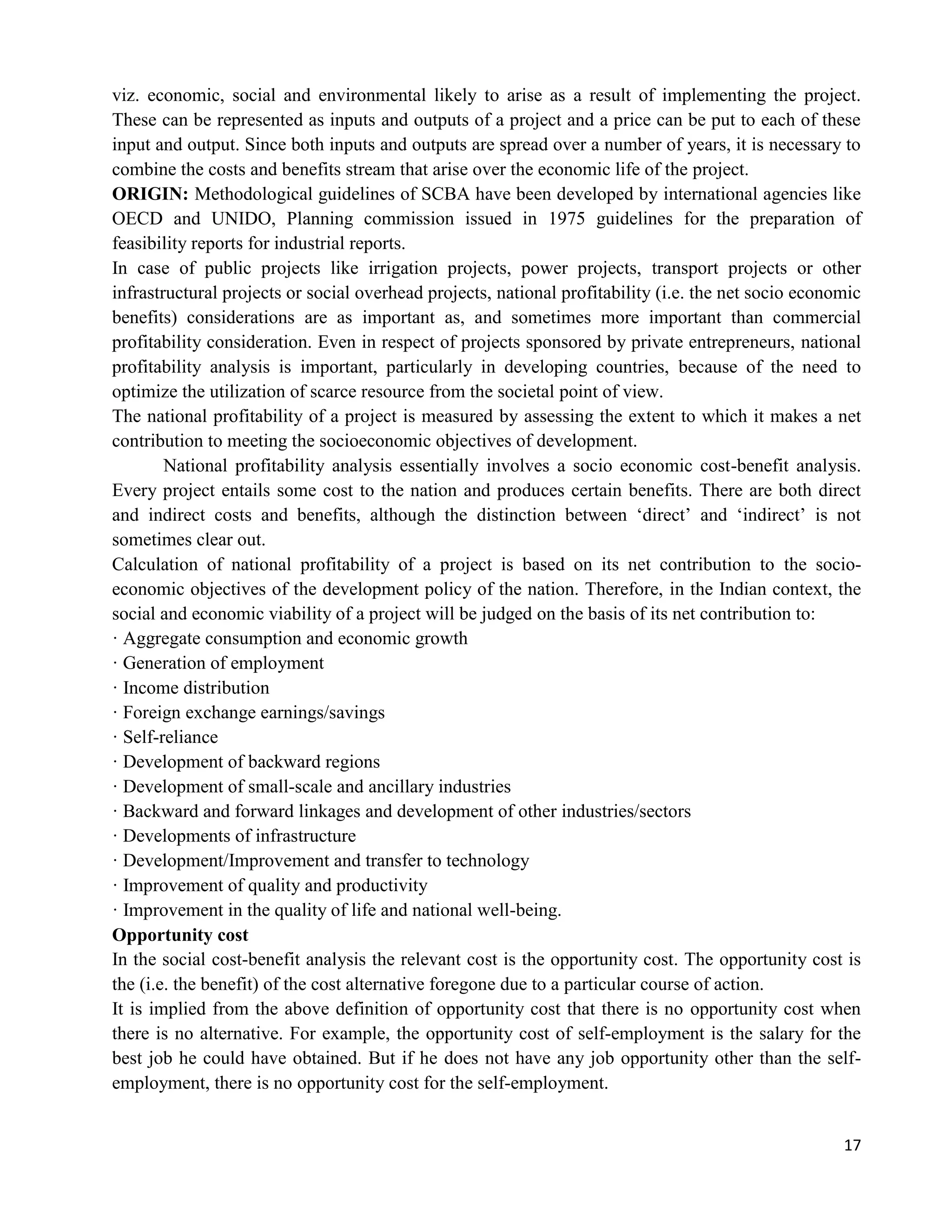 17
viz. economic, social and environmental likely to arise as a result of implementing the project.
These can be represented as inputs and outputs of a project and a price can be put to each of these
input and output. Since both inputs and outputs are spread over a number of years, it is necessary to
combine the costs and benefits stream that arise over the economic life of the project.
ORIGIN: Methodological guidelines of SCBA have been developed by international agencies like
OECD and UNIDO, Planning commission issued in 1975 guidelines for the preparation of
feasibility reports for industrial reports.
In case of public projects like irrigation projects, power projects, transport projects or other
infrastructural projects or social overhead projects, national profitability (i.e. the net socio economic
benefits) considerations are as important as, and sometimes more important than commercial
profitability consideration. Even in respect of projects sponsored by private entrepreneurs, national
profitability analysis is important, particularly in developing countries, because of the need to
optimize the utilization of scarce resource from the societal point of view.
The national profitability of a project is measured by assessing the extent to which it makes a net
contribution to meeting the socioeconomic objectives of development.
National profitability analysis essentially involves a socio economic cost-benefit analysis.
Every project entails some cost to the nation and produces certain benefits. There are both direct
and indirect costs and benefits, although the distinction between ‗direct‘ and ‗indirect‘ is not
sometimes clear out.
Calculation of national profitability of a project is based on its net contribution to the socio-
economic objectives of the development policy of the nation. Therefore, in the Indian context, the
social and economic viability of a project will be judged on the basis of its net contribution to:
· Aggregate consumption and economic growth
· Generation of employment
· Income distribution
· Foreign exchange earnings/savings
· Self-reliance
· Development of backward regions
· Development of small-scale and ancillary industries
· Backward and forward linkages and development of other industries/sectors
· Developments of infrastructure
· Development/Improvement and transfer to technology
· Improvement of quality and productivity
· Improvement in the quality of life and national well-being.
Opportunity cost
In the social cost-benefit analysis the relevant cost is the opportunity cost. The opportunity cost is
the (i.e. the benefit) of the cost alternative foregone due to a particular course of action.
It is implied from the above definition of opportunity cost that there is no opportunity cost when
there is no alternative. For example, the opportunity cost of self-employment is the salary for the
best job he could have obtained. But if he does not have any job opportunity other than the self-
employment, there is no opportunity cost for the self-employment.
 