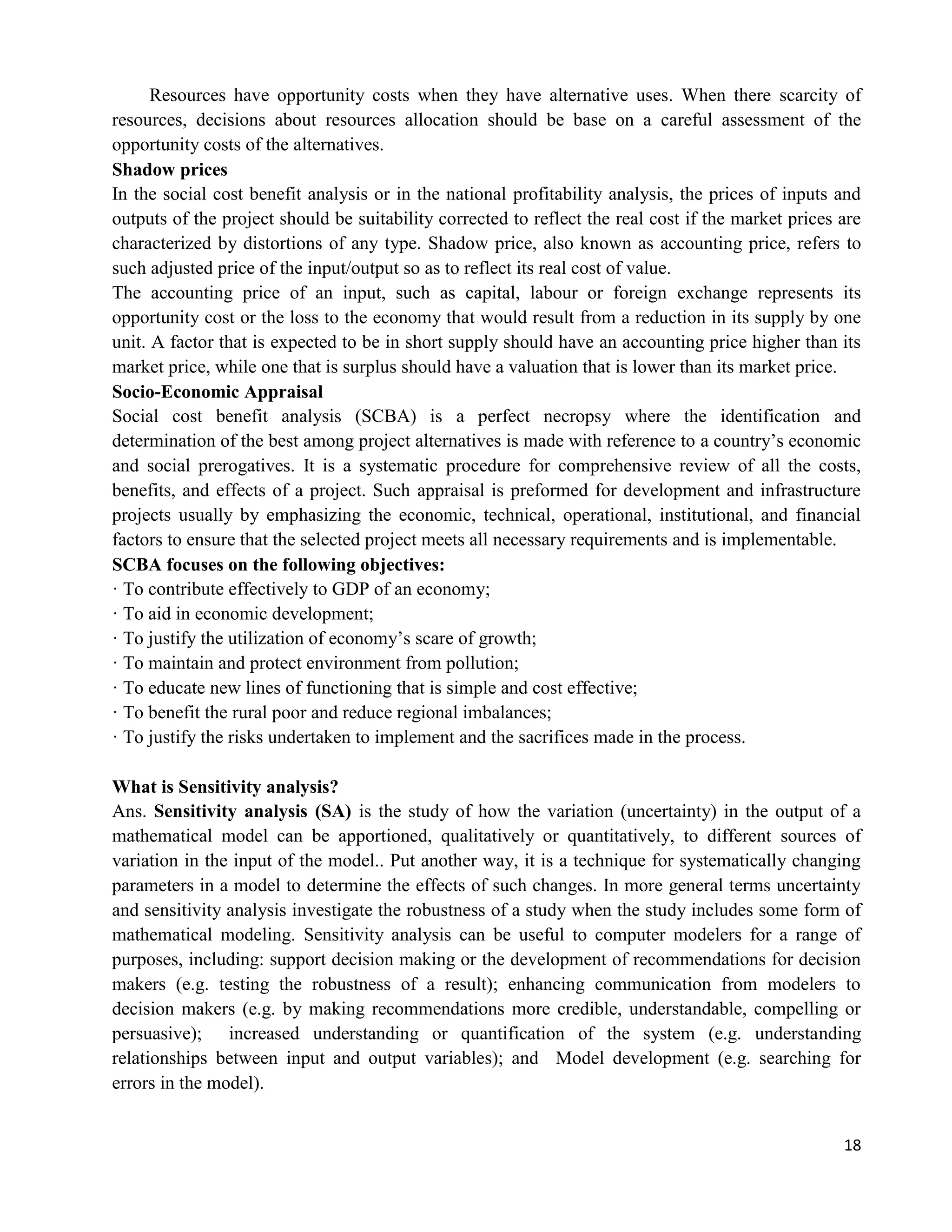 18
Resources have opportunity costs when they have alternative uses. When there scarcity of
resources, decisions about resources allocation should be base on a careful assessment of the
opportunity costs of the alternatives.
Shadow prices
In the social cost benefit analysis or in the national profitability analysis, the prices of inputs and
outputs of the project should be suitability corrected to reflect the real cost if the market prices are
characterized by distortions of any type. Shadow price, also known as accounting price, refers to
such adjusted price of the input/output so as to reflect its real cost of value.
The accounting price of an input, such as capital, labour or foreign exchange represents its
opportunity cost or the loss to the economy that would result from a reduction in its supply by one
unit. A factor that is expected to be in short supply should have an accounting price higher than its
market price, while one that is surplus should have a valuation that is lower than its market price.
Socio-Economic Appraisal
Social cost benefit analysis (SCBA) is a perfect necropsy where the identification and
determination of the best among project alternatives is made with reference to a country‘s economic
and social prerogatives. It is a systematic procedure for comprehensive review of all the costs,
benefits, and effects of a project. Such appraisal is preformed for development and infrastructure
projects usually by emphasizing the economic, technical, operational, institutional, and financial
factors to ensure that the selected project meets all necessary requirements and is implementable.
SCBA focuses on the following objectives:
· To contribute effectively to GDP of an economy;
· To aid in economic development;
· To justify the utilization of economy‘s scare of growth;
· To maintain and protect environment from pollution;
· To educate new lines of functioning that is simple and cost effective;
· To benefit the rural poor and reduce regional imbalances;
· To justify the risks undertaken to implement and the sacrifices made in the process.
What is Sensitivity analysis?
Ans. Sensitivity analysis (SA) is the study of how the variation (uncertainty) in the output of a
mathematical model can be apportioned, qualitatively or quantitatively, to different sources of
variation in the input of the model.. Put another way, it is a technique for systematically changing
parameters in a model to determine the effects of such changes. In more general terms uncertainty
and sensitivity analysis investigate the robustness of a study when the study includes some form of
mathematical modeling. Sensitivity analysis can be useful to computer modelers for a range of
purposes, including: support decision making or the development of recommendations for decision
makers (e.g. testing the robustness of a result); enhancing communication from modelers to
decision makers (e.g. by making recommendations more credible, understandable, compelling or
persuasive); increased understanding or quantification of the system (e.g. understanding
relationships between input and output variables); and Model development (e.g. searching for
errors in the model).
 