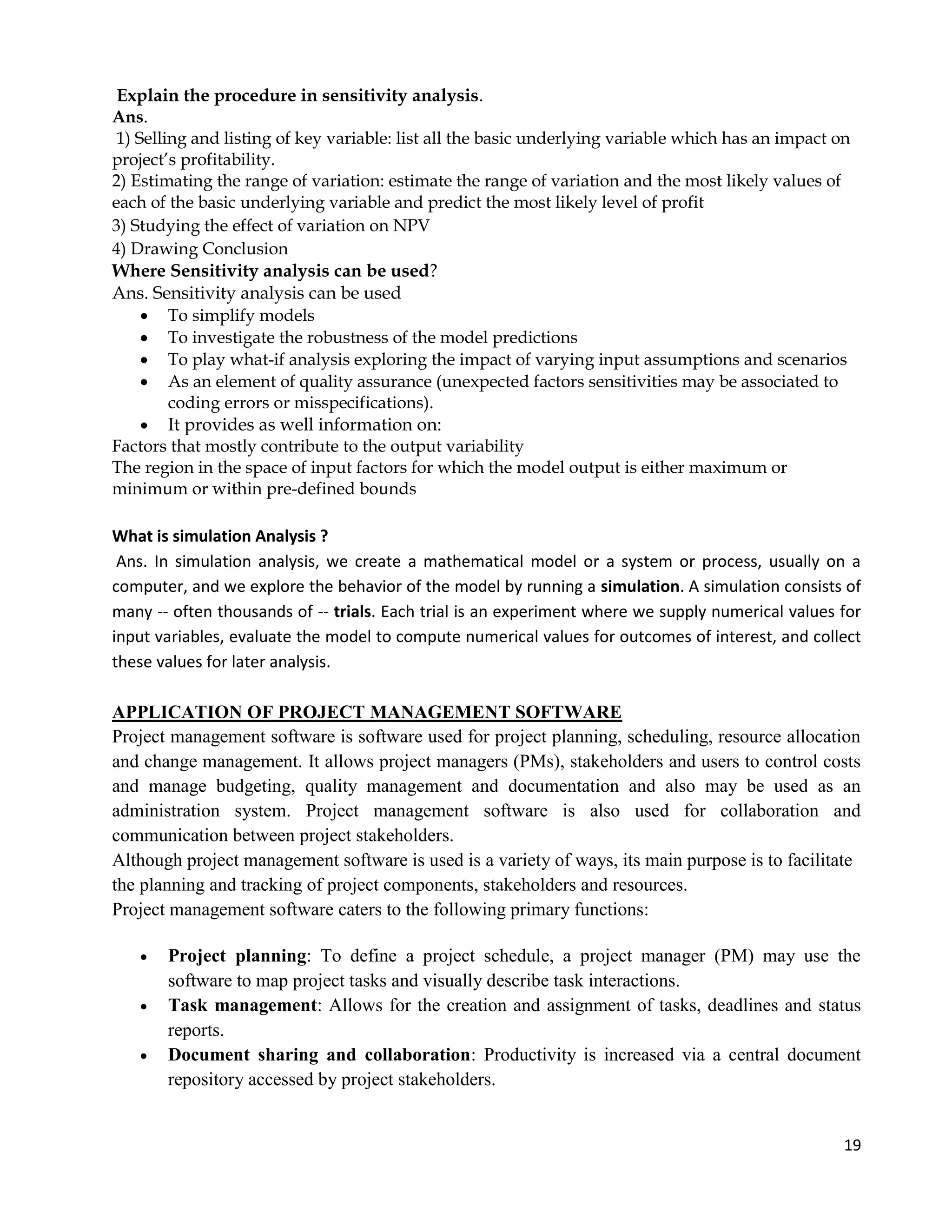 19
Explain the procedure in sensitivity analysis.
Ans.
1) Selling and listing of key variable: list all the basic underlying variable which has an impact on
project’s profitability.
2) Estimating the range of variation: estimate the range of variation and the most likely values of
each of the basic underlying variable and predict the most likely level of profit
3) Studying the effect of variation on NPV
4) Drawing Conclusion
Where Sensitivity analysis can be used?
Ans. Sensitivity analysis can be used
 To simplify models
 To investigate the robustness of the model predictions
 To play what-if analysis exploring the impact of varying input assumptions and scenarios
 As an element of quality assurance (unexpected factors sensitivities may be associated to
coding errors or misspecifications).
 It provides as well information on:
Factors that mostly contribute to the output variability
The region in the space of input factors for which the model output is either maximum or
minimum or within pre-defined bounds
What is simulation Analysis ?
Ans. In simulation analysis, we create a mathematical model or a system or process, usually on a
computer, and we explore the behavior of the model by running a simulation. A simulation consists of
many -- often thousands of -- trials. Each trial is an experiment where we supply numerical values for
input variables, evaluate the model to compute numerical values for outcomes of interest, and collect
these values for later analysis.
APPLICATION OF PROJECT MANAGEMENT SOFTWARE
Project management software is software used for project planning, scheduling, resource allocation
and change management. It allows project managers (PMs), stakeholders and users to control costs
and manage budgeting, quality management and documentation and also may be used as an
administration system. Project management software is also used for collaboration and
communication between project stakeholders.
Although project management software is used is a variety of ways, its main purpose is to facilitate
the planning and tracking of project components, stakeholders and resources.
Project management software caters to the following primary functions:
 Project planning: To define a project schedule, a project manager (PM) may use the
software to map project tasks and visually describe task interactions.
 Task management: Allows for the creation and assignment of tasks, deadlines and status
reports.
 Document sharing and collaboration: Productivity is increased via a central document
repository accessed by project stakeholders.
 