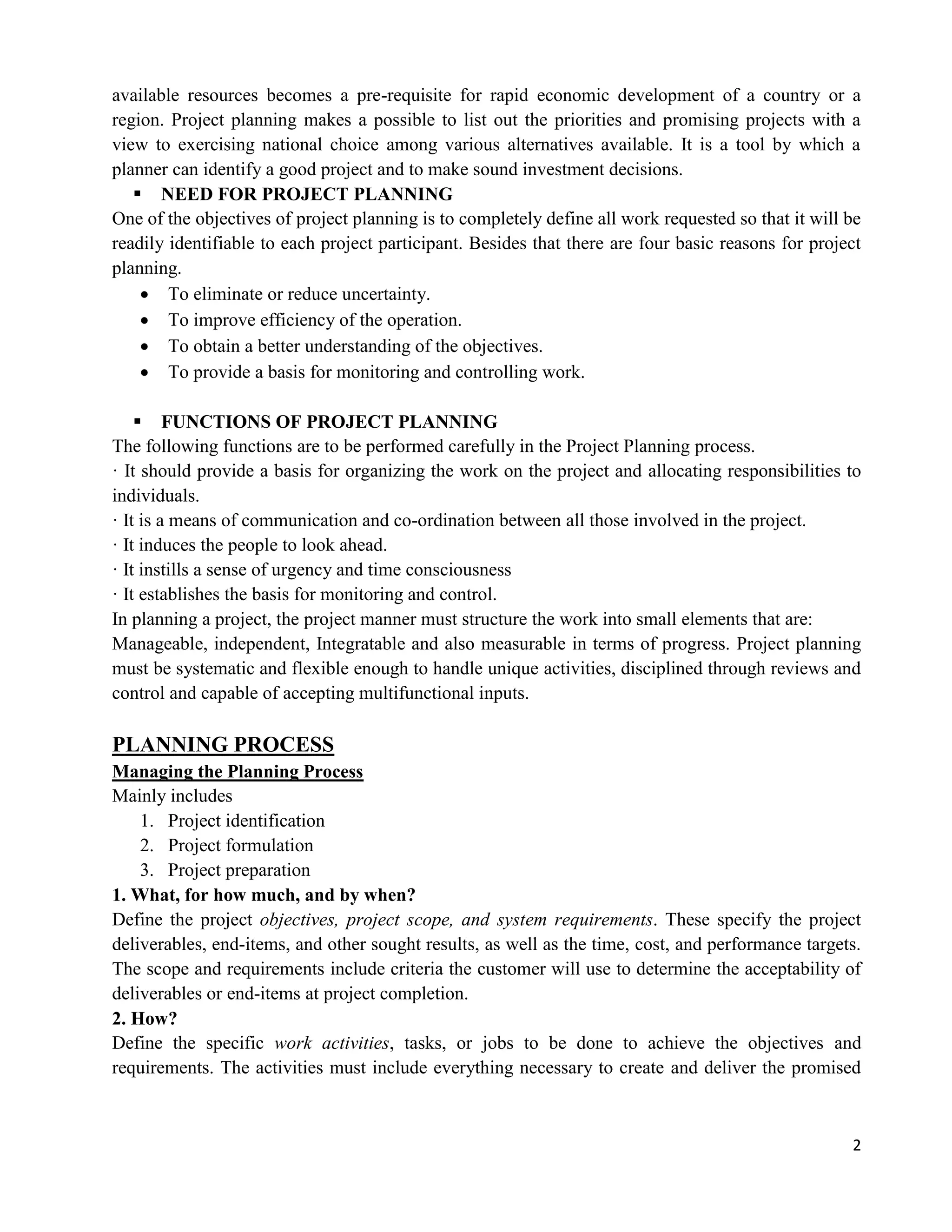 2
available resources becomes a pre-requisite for rapid economic development of a country or a
region. Project planning makes a possible to list out the priorities and promising projects with a
view to exercising national choice among various alternatives available. It is a tool by which a
planner can identify a good project and to make sound investment decisions.
 NEED FOR PROJECT PLANNING
One of the objectives of project planning is to completely define all work requested so that it will be
readily identifiable to each project participant. Besides that there are four basic reasons for project
planning.
 To eliminate or reduce uncertainty.
 To improve efficiency of the operation.
 To obtain a better understanding of the objectives.
 To provide a basis for monitoring and controlling work.
 FUNCTIONS OF PROJECT PLANNING
The following functions are to be performed carefully in the Project Planning process.
· It should provide a basis for organizing the work on the project and allocating responsibilities to
individuals.
· It is a means of communication and co-ordination between all those involved in the project.
· It induces the people to look ahead.
· It instills a sense of urgency and time consciousness
· It establishes the basis for monitoring and control.
In planning a project, the project manner must structure the work into small elements that are:
Manageable, independent, Integratable and also measurable in terms of progress. Project planning
must be systematic and flexible enough to handle unique activities, disciplined through reviews and
control and capable of accepting multifunctional inputs.
PLANNING PROCESS
Managing the Planning Process
Mainly includes
1. Project identification
2. Project formulation
3. Project preparation
1. What, for how much, and by when?
Define the project objectives, project scope, and system requirements. These specify the project
deliverables, end-items, and other sought results, as well as the time, cost, and performance targets.
The scope and requirements include criteria the customer will use to determine the acceptability of
deliverables or end-items at project completion.
2. How?
Define the specific work activities, tasks, or jobs to be done to achieve the objectives and
requirements. The activities must include everything necessary to create and deliver the promised
 
