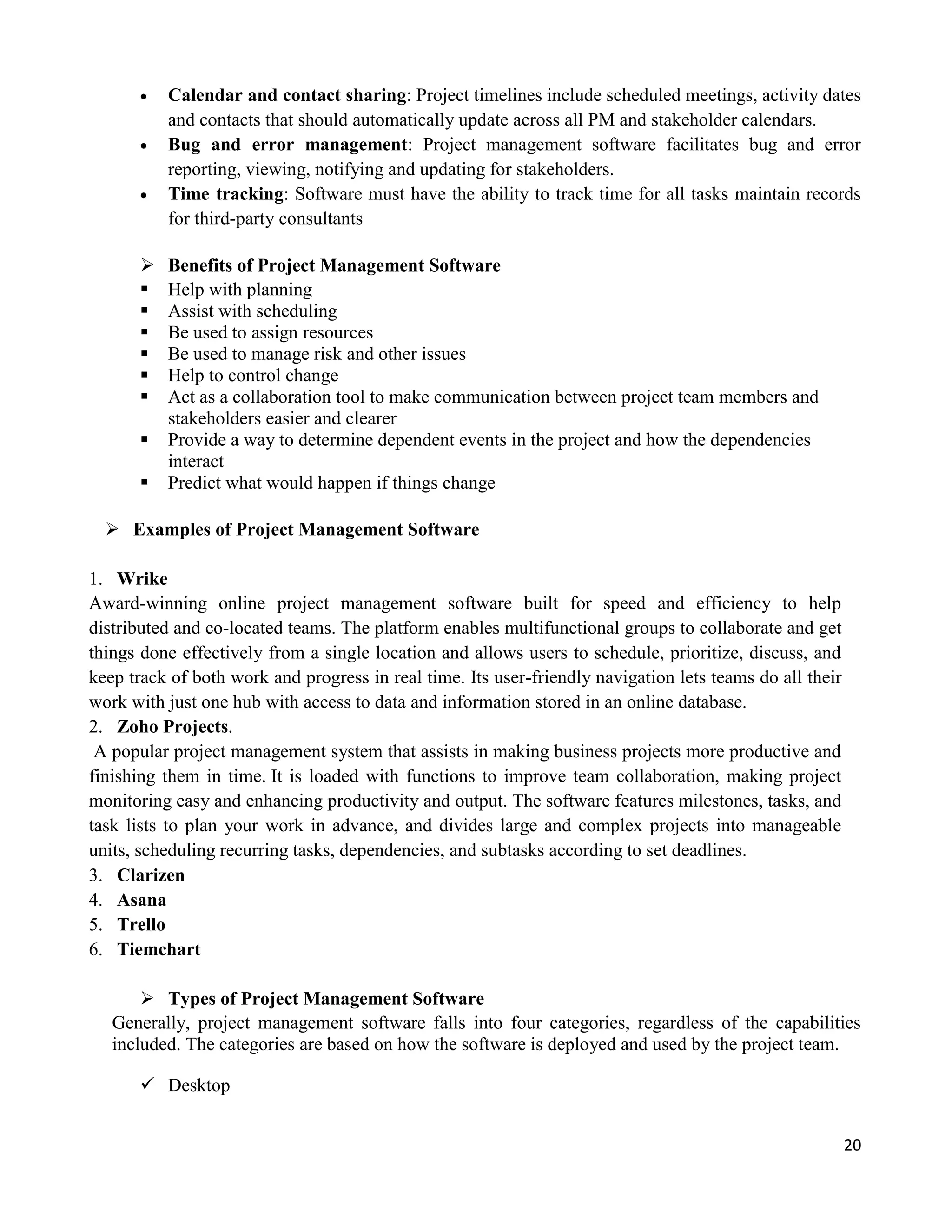 20
 Calendar and contact sharing: Project timelines include scheduled meetings, activity dates
and contacts that should automatically update across all PM and stakeholder calendars.
 Bug and error management: Project management software facilitates bug and error
reporting, viewing, notifying and updating for stakeholders.
 Time tracking: Software must have the ability to track time for all tasks maintain records
for third-party consultants
 Benefits of Project Management Software
 Help with planning
 Assist with scheduling
 Be used to assign resources
 Be used to manage risk and other issues
 Help to control change
 Act as a collaboration tool to make communication between project team members and
stakeholders easier and clearer
 Provide a way to determine dependent events in the project and how the dependencies
interact
 Predict what would happen if things change
 Examples of Project Management Software
1. Wrike
Award-winning online project management software built for speed and efficiency to help
distributed and co-located teams. The platform enables multifunctional groups to collaborate and get
things done effectively from a single location and allows users to schedule, prioritize, discuss, and
keep track of both work and progress in real time. Its user-friendly navigation lets teams do all their
work with just one hub with access to data and information stored in an online database.
2. Zoho Projects.
A popular project management system that assists in making business projects more productive and
finishing them in time. It is loaded with functions to improve team collaboration, making project
monitoring easy and enhancing productivity and output. The software features milestones, tasks, and
task lists to plan your work in advance, and divides large and complex projects into manageable
units, scheduling recurring tasks, dependencies, and subtasks according to set deadlines.
3. Clarizen
4. Asana
5. Trello
6. Tiemchart
 Types of Project Management Software
Generally, project management software falls into four categories, regardless of the capabilities
included. The categories are based on how the software is deployed and used by the project team.
 Desktop
 