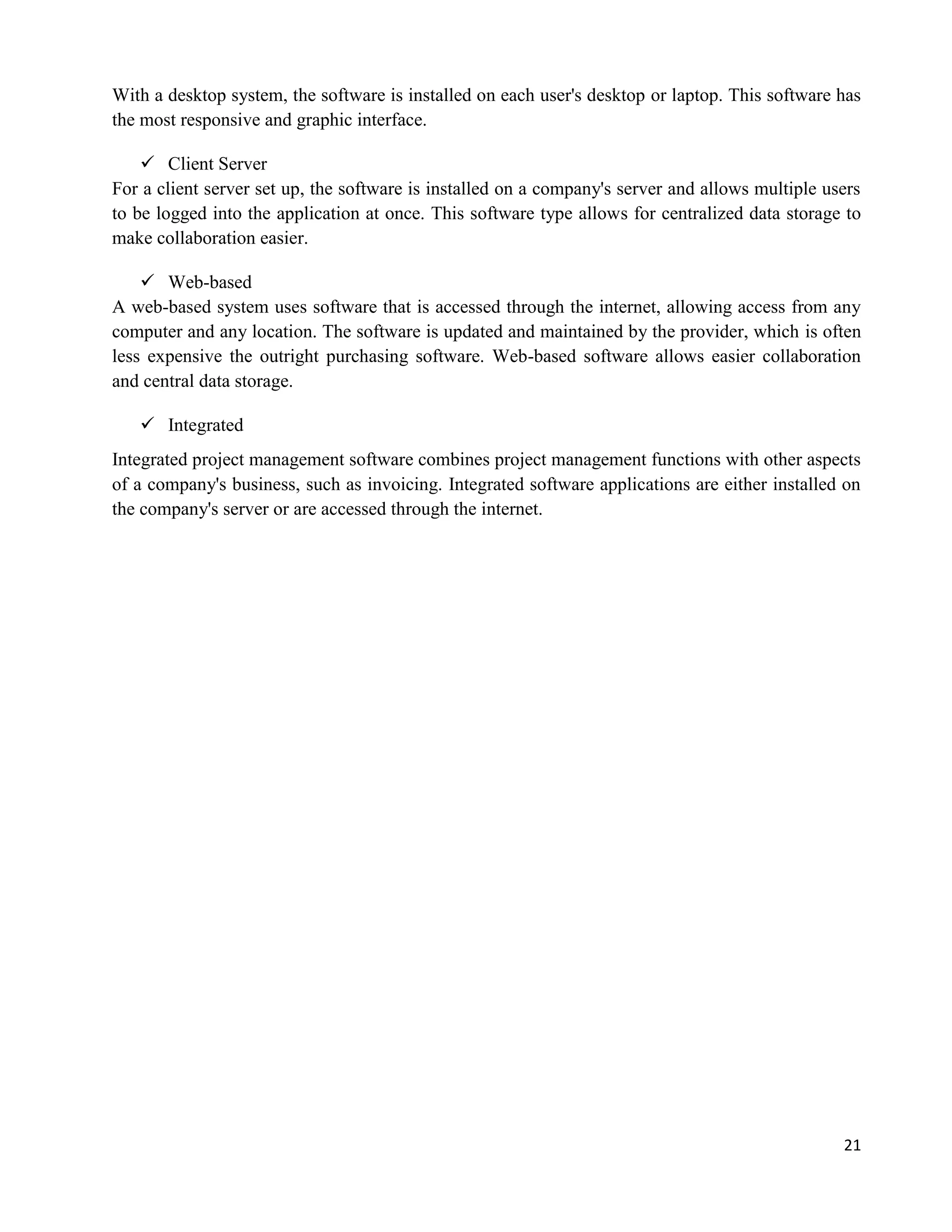 21
With a desktop system, the software is installed on each user's desktop or laptop. This software has
the most responsive and graphic interface.
 Client Server
For a client server set up, the software is installed on a company's server and allows multiple users
to be logged into the application at once. This software type allows for centralized data storage to
make collaboration easier.
 Web-based
A web-based system uses software that is accessed through the internet, allowing access from any
computer and any location. The software is updated and maintained by the provider, which is often
less expensive the outright purchasing software. Web-based software allows easier collaboration
and central data storage.
 Integrated
Integrated project management software combines project management functions with other aspects
of a company's business, such as invoicing. Integrated software applications are either installed on
the company's server or are accessed through the internet.
 