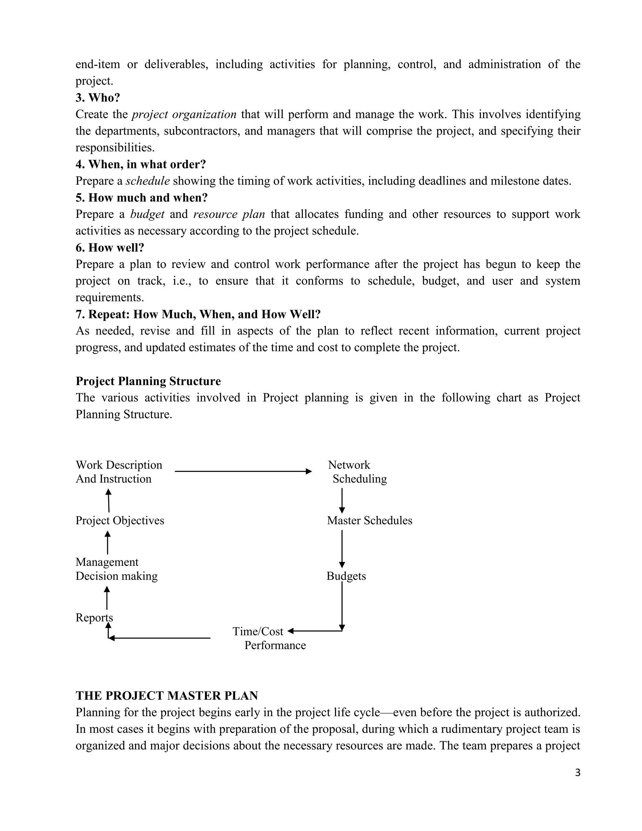3
end-item or deliverables, including activities for planning, control, and administration of the
project.
3. Who?
Create the project organization that will perform and manage the work. This involves identifying
the departments, subcontractors, and managers that will comprise the project, and specifying their
responsibilities.
4. When, in what order?
Prepare a schedule showing the timing of work activities, including deadlines and milestone dates.
5. How much and when?
Prepare a budget and resource plan that allocates funding and other resources to support work
activities as necessary according to the project schedule.
6. How well?
Prepare a plan to review and control work performance after the project has begun to keep the
project on track, i.e., to ensure that it conforms to schedule, budget, and user and system
requirements.
7. Repeat: How Much, When, and How Well?
As needed, revise and fill in aspects of the plan to reflect recent information, current project
progress, and updated estimates of the time and cost to complete the project.
Project Planning Structure
The various activities involved in Project planning is given in the following chart as Project
Planning Structure.
Work Description Network
And Instruction Scheduling
Project Objectives Master Schedules
Management
Decision making Budgets
Reports
Time/Cost
Performance
THE PROJECT MASTER PLAN
Planning for the project begins early in the project life cycle—even before the project is authorized.
In most cases it begins with preparation of the proposal, during which a rudimentary project team is
organized and major decisions about the necessary resources are made. The team prepares a project
 