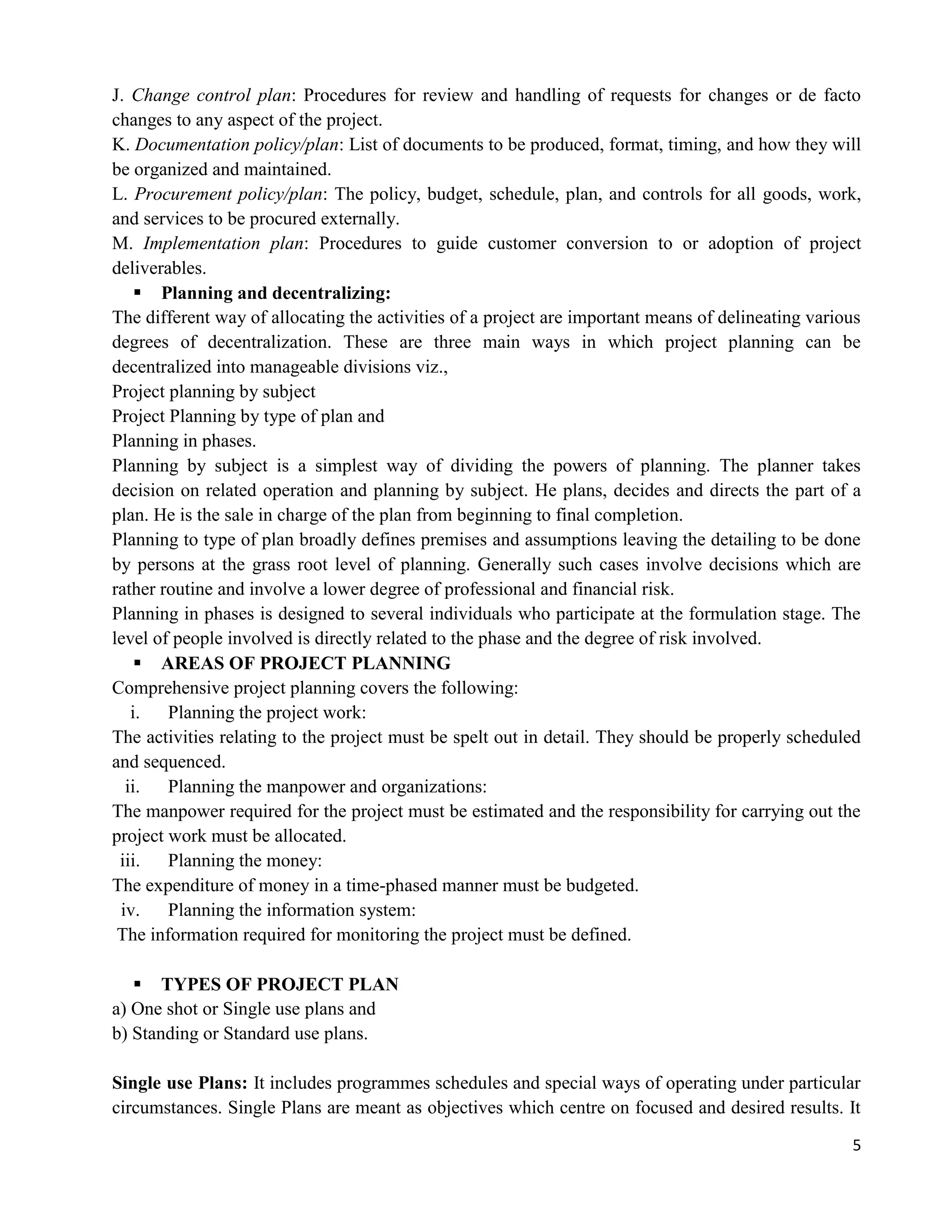 5
J. Change control plan: Procedures for review and handling of requests for changes or de facto
changes to any aspect of the project.
K. Documentation policy/plan: List of documents to be produced, format, timing, and how they will
be organized and maintained.
L. Procurement policy/plan: The policy, budget, schedule, plan, and controls for all goods, work,
and services to be procured externally.
M. Implementation plan: Procedures to guide customer conversion to or adoption of project
deliverables.
 Planning and decentralizing:
The different way of allocating the activities of a project are important means of delineating various
degrees of decentralization. These are three main ways in which project planning can be
decentralized into manageable divisions viz.,
Project planning by subject
Project Planning by type of plan and
Planning in phases.
Planning by subject is a simplest way of dividing the powers of planning. The planner takes
decision on related operation and planning by subject. He plans, decides and directs the part of a
plan. He is the sale in charge of the plan from beginning to final completion.
Planning to type of plan broadly defines premises and assumptions leaving the detailing to be done
by persons at the grass root level of planning. Generally such cases involve decisions which are
rather routine and involve a lower degree of professional and financial risk.
Planning in phases is designed to several individuals who participate at the formulation stage. The
level of people involved is directly related to the phase and the degree of risk involved.
 AREAS OF PROJECT PLANNING
Comprehensive project planning covers the following:
i. Planning the project work:
The activities relating to the project must be spelt out in detail. They should be properly scheduled
and sequenced.
ii. Planning the manpower and organizations:
The manpower required for the project must be estimated and the responsibility for carrying out the
project work must be allocated.
iii. Planning the money:
The expenditure of money in a time-phased manner must be budgeted.
iv. Planning the information system:
The information required for monitoring the project must be defined.
 TYPES OF PROJECT PLAN
a) One shot or Single use plans and
b) Standing or Standard use plans.
Single use Plans: It includes programmes schedules and special ways of operating under particular
circumstances. Single Plans are meant as objectives which centre on focused and desired results. It
 