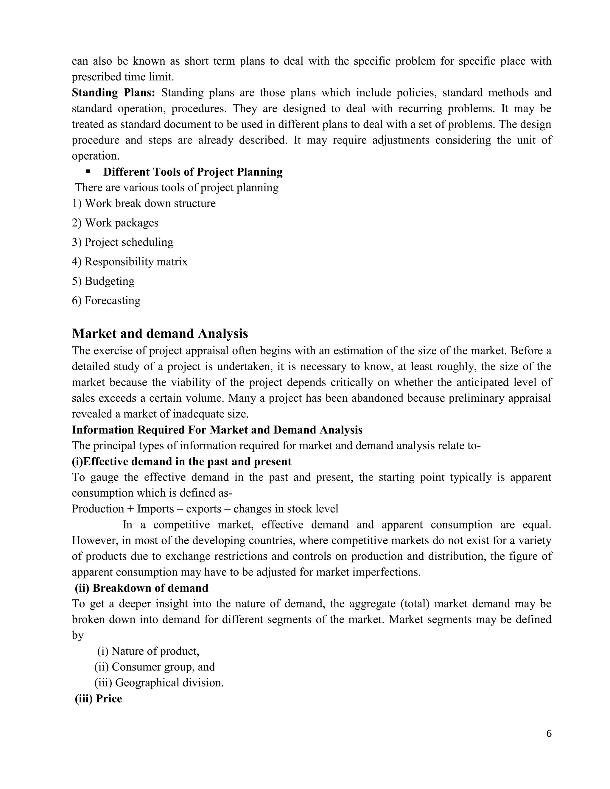 6
can also be known as short term plans to deal with the specific problem for specific place with
prescribed time limit.
Standing Plans: Standing plans are those plans which include policies, standard methods and
standard operation, procedures. They are designed to deal with recurring problems. It may be
treated as standard document to be used in different plans to deal with a set of problems. The design
procedure and steps are already described. It may require adjustments considering the unit of
operation.
 Different Tools of Project Planning
There are various tools of project planning
1) Work break down structure
2) Work packages
3) Project scheduling
4) Responsibility matrix
5) Budgeting
6) Forecasting
Market and demand Analysis
The exercise of project appraisal often begins with an estimation of the size of the market. Before a
detailed study of a project is undertaken, it is necessary to know, at least roughly, the size of the
market because the viability of the project depends critically on whether the anticipated level of
sales exceeds a certain volume. Many a project has been abandoned because preliminary appraisal
revealed a market of inadequate size.
Information Required For Market and Demand Analysis
The principal types of information required for market and demand analysis relate to-
(i)Effective demand in the past and present
To gauge the effective demand in the past and present, the starting point typically is apparent
consumption which is defined as-
Production + Imports – exports – changes in stock level
In a competitive market, effective demand and apparent consumption are equal.
However, in most of the developing countries, where competitive markets do not exist for a variety
of products due to exchange restrictions and controls on production and distribution, the figure of
apparent consumption may have to be adjusted for market imperfections.
(ii) Breakdown of demand
To get a deeper insight into the nature of demand, the aggregate (total) market demand may be
broken down into demand for different segments of the market. Market segments may be defined
by
(i) Nature of product,
(ii) Consumer group, and
(iii) Geographical division.
(iii) Price
 