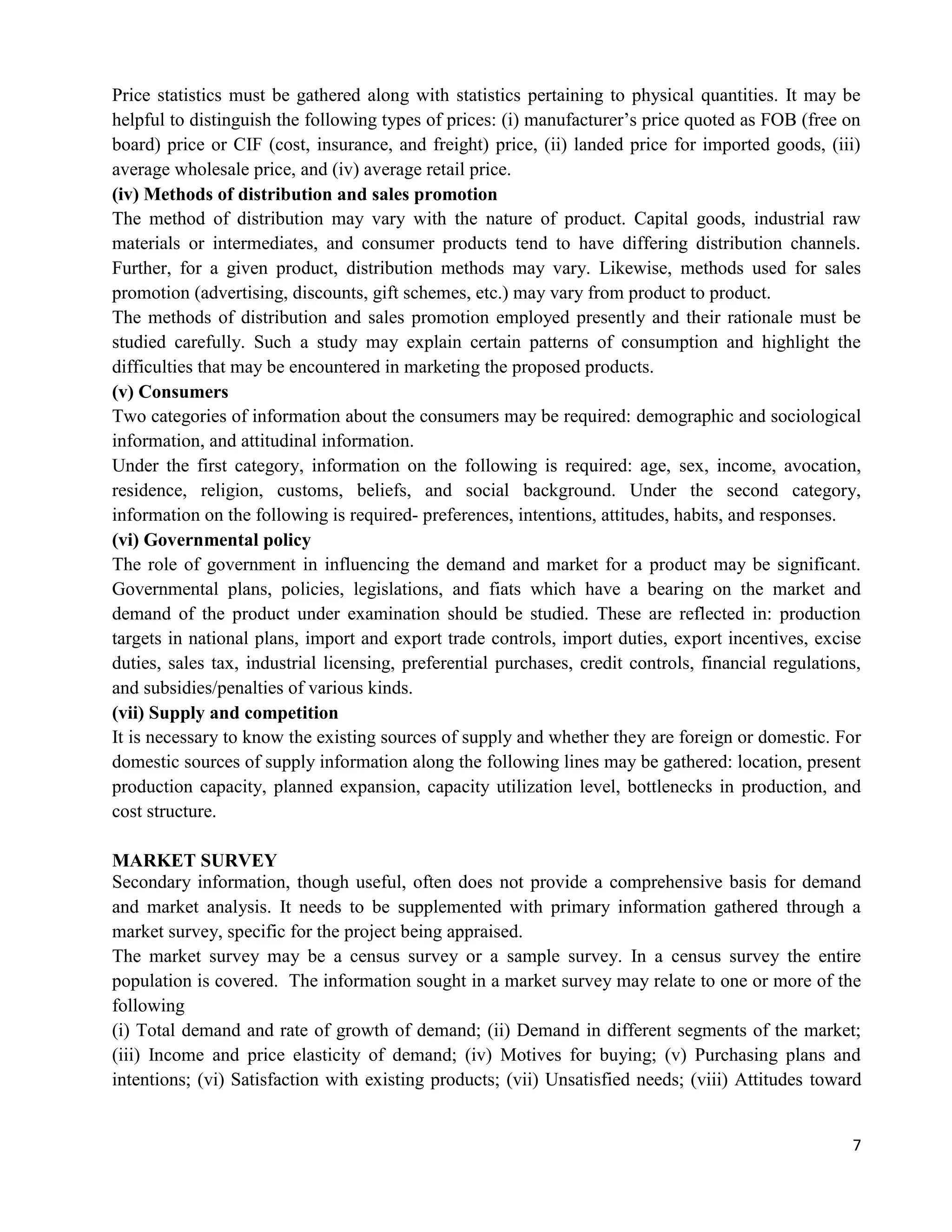 7
Price statistics must be gathered along with statistics pertaining to physical quantities. It may be
helpful to distinguish the following types of prices: (i) manufacturer‘s price quoted as FOB (free on
board) price or CIF (cost, insurance, and freight) price, (ii) landed price for imported goods, (iii)
average wholesale price, and (iv) average retail price.
(iv) Methods of distribution and sales promotion
The method of distribution may vary with the nature of product. Capital goods, industrial raw
materials or intermediates, and consumer products tend to have differing distribution channels.
Further, for a given product, distribution methods may vary. Likewise, methods used for sales
promotion (advertising, discounts, gift schemes, etc.) may vary from product to product.
The methods of distribution and sales promotion employed presently and their rationale must be
studied carefully. Such a study may explain certain patterns of consumption and highlight the
difficulties that may be encountered in marketing the proposed products.
(v) Consumers
Two categories of information about the consumers may be required: demographic and sociological
information, and attitudinal information.
Under the first category, information on the following is required: age, sex, income, avocation,
residence, religion, customs, beliefs, and social background. Under the second category,
information on the following is required- preferences, intentions, attitudes, habits, and responses.
(vi) Governmental policy
The role of government in influencing the demand and market for a product may be significant.
Governmental plans, policies, legislations, and fiats which have a bearing on the market and
demand of the product under examination should be studied. These are reflected in: production
targets in national plans, import and export trade controls, import duties, export incentives, excise
duties, sales tax, industrial licensing, preferential purchases, credit controls, financial regulations,
and subsidies/penalties of various kinds.
(vii) Supply and competition
It is necessary to know the existing sources of supply and whether they are foreign or domestic. For
domestic sources of supply information along the following lines may be gathered: location, present
production capacity, planned expansion, capacity utilization level, bottlenecks in production, and
cost structure.
MARKET SURVEY
Secondary information, though useful, often does not provide a comprehensive basis for demand
and market analysis. It needs to be supplemented with primary information gathered through a
market survey, specific for the project being appraised.
The market survey may be a census survey or a sample survey. In a census survey the entire
population is covered. The information sought in a market survey may relate to one or more of the
following
(i) Total demand and rate of growth of demand; (ii) Demand in different segments of the market;
(iii) Income and price elasticity of demand; (iv) Motives for buying; (v) Purchasing plans and
intentions; (vi) Satisfaction with existing products; (vii) Unsatisfied needs; (viii) Attitudes toward
 