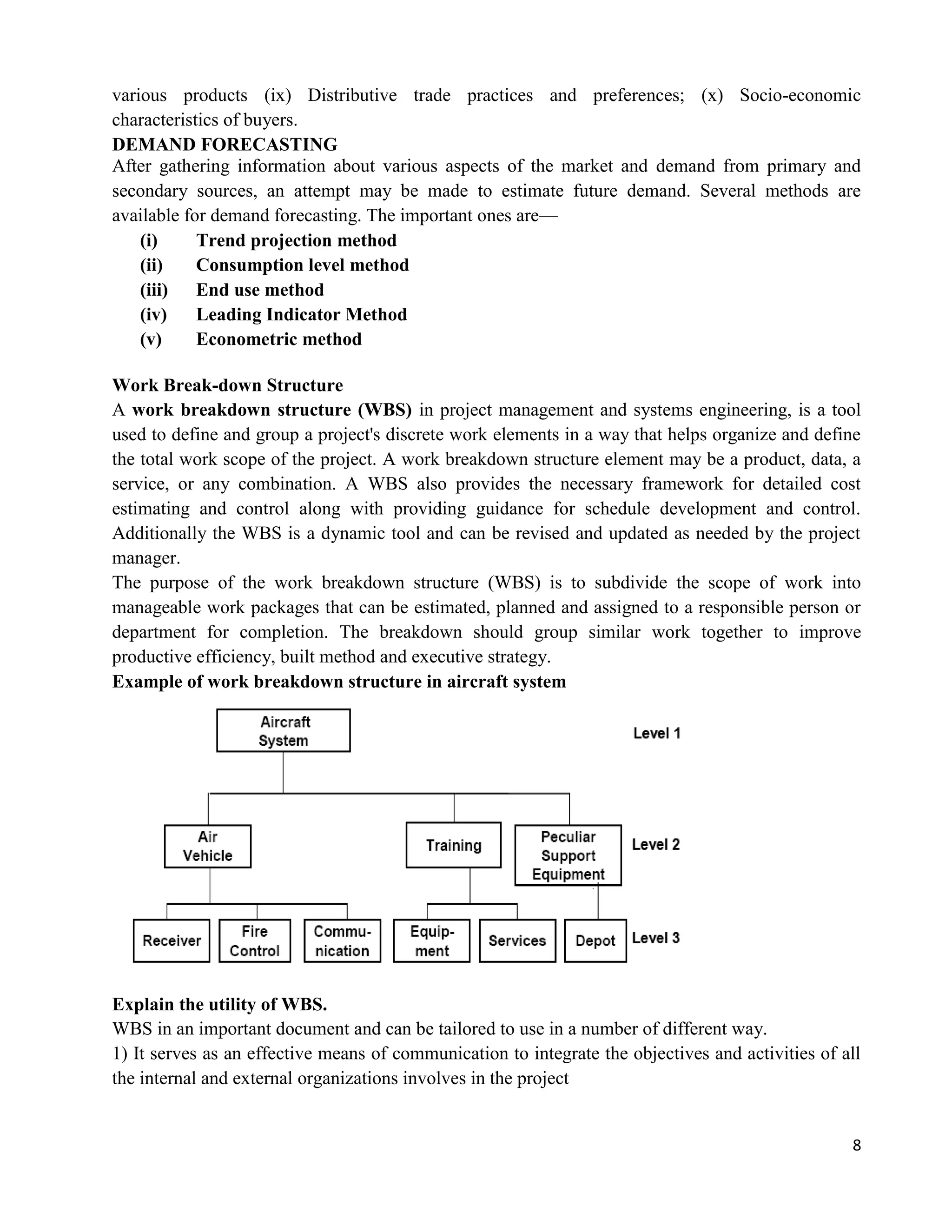 8
various products (ix) Distributive trade practices and preferences; (x) Socio-economic
characteristics of buyers.
DEMAND FORECASTING
After gathering information about various aspects of the market and demand from primary and
secondary sources, an attempt may be made to estimate future demand. Several methods are
available for demand forecasting. The important ones are—
(i) Trend projection method
(ii) Consumption level method
(iii) End use method
(iv) Leading Indicator Method
(v) Econometric method
Work Break-down Structure
A work breakdown structure (WBS) in project management and systems engineering, is a tool
used to define and group a project's discrete work elements in a way that helps organize and define
the total work scope of the project. A work breakdown structure element may be a product, data, a
service, or any combination. A WBS also provides the necessary framework for detailed cost
estimating and control along with providing guidance for schedule development and control.
Additionally the WBS is a dynamic tool and can be revised and updated as needed by the project
manager.
The purpose of the work breakdown structure (WBS) is to subdivide the scope of work into
manageable work packages that can be estimated, planned and assigned to a responsible person or
department for completion. The breakdown should group similar work together to improve
productive efficiency, built method and executive strategy.
Example of work breakdown structure in aircraft system
Explain the utility of WBS.
WBS in an important document and can be tailored to use in a number of different way.
1) It serves as an effective means of communication to integrate the objectives and activities of all
the internal and external organizations involves in the project
 