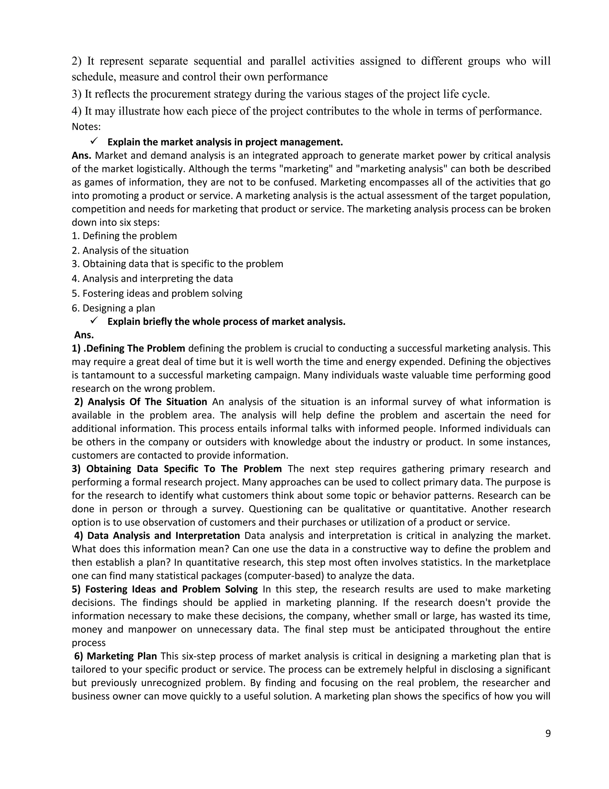 9
2) It represent separate sequential and parallel activities assigned to different groups who will
schedule, measure and control their own performance
3) It reflects the procurement strategy during the various stages of the project life cycle.
4) It may illustrate how each piece of the project contributes to the whole in terms of performance.
Notes:
 Explain the market analysis in project management.
Ans. Market and demand analysis is an integrated approach to generate market power by critical analysis
of the market logistically. Although the terms "marketing" and "marketing analysis" can both be described
as games of information, they are not to be confused. Marketing encompasses all of the activities that go
into promoting a product or service. A marketing analysis is the actual assessment of the target population,
competition and needs for marketing that product or service. The marketing analysis process can be broken
down into six steps:
1. Defining the problem
2. Analysis of the situation
3. Obtaining data that is specific to the problem
4. Analysis and interpreting the data
5. Fostering ideas and problem solving
6. Designing a plan
 Explain briefly the whole process of market analysis.
Ans.
1) .Defining The Problem defining the problem is crucial to conducting a successful marketing analysis. This
may require a great deal of time but it is well worth the time and energy expended. Defining the objectives
is tantamount to a successful marketing campaign. Many individuals waste valuable time performing good
research on the wrong problem.
2) Analysis Of The Situation An analysis of the situation is an informal survey of what information is
available in the problem area. The analysis will help define the problem and ascertain the need for
additional information. This process entails informal talks with informed people. Informed individuals can
be others in the company or outsiders with knowledge about the industry or product. In some instances,
customers are contacted to provide information.
3) Obtaining Data Specific To The Problem The next step requires gathering primary research and
performing a formal research project. Many approaches can be used to collect primary data. The purpose is
for the research to identify what customers think about some topic or behavior patterns. Research can be
done in person or through a survey. Questioning can be qualitative or quantitative. Another research
option is to use observation of customers and their purchases or utilization of a product or service.
4) Data Analysis and Interpretation Data analysis and interpretation is critical in analyzing the market.
What does this information mean? Can one use the data in a constructive way to define the problem and
then establish a plan? In quantitative research, this step most often involves statistics. In the marketplace
one can find many statistical packages (computer-based) to analyze the data.
5) Fostering Ideas and Problem Solving In this step, the research results are used to make marketing
decisions. The findings should be applied in marketing planning. If the research doesn't provide the
information necessary to make these decisions, the company, whether small or large, has wasted its time,
money and manpower on unnecessary data. The final step must be anticipated throughout the entire
process
6) Marketing Plan This six-step process of market analysis is critical in designing a marketing plan that is
tailored to your specific product or service. The process can be extremely helpful in disclosing a significant
but previously unrecognized problem. By finding and focusing on the real problem, the researcher and
business owner can move quickly to a useful solution. A marketing plan shows the specifics of how you will
 