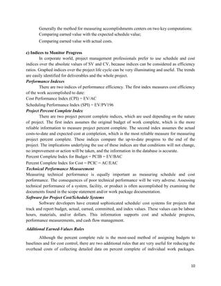 10
Generally the method for measuring accomplishments centers on two key computations:
Comparing earned value with the expected schedule value;
Comparing earned value with actual costs.
c) Indices to Monitor Progress
In corporate world, project management professionals prefer to use schedule and cost
indices over the absolute values of SV and CV, because indices can be considered as efficiency
ratios. Graphed indices over the project life cycle can be very illuminating and useful. The trends
are easily identified for deliverables and the whole project.
Performance Indexes
There are two indices of performance efficiency. The first index measures cost efficiency
of the work accomplished to date:
Cost Performance Index (CPI) = EV/AC
Scheduling Performance Index (SPI) = EV/PV196
Project Percent Complete Index
There are two project percent complete indices, which are used depending on the nature
of project. The first index assumes the original budget of work complete, which is the more
reliable information to measure project percent complete. The second index assumes the actual
costs-to-date and expected cost at completion, which is the most reliable measure for measuring
project percent complete. These indices compare the up-to-date progress to the end of the
project. The implications underlying the use of these indices are that conditions will not change,
no improvement or action will be taken, and the information in the database is accurate.
Percent Complete Index for Budget = PCIB = EV/BAC
Percent Complete Index for Cost = PCIC = AC/EAC
Technical Performance Measurement
Measuring technical performance is equally important as measuring schedule and cost
performance. The consequences of poor technical performance will be very adverse. Assessing
technical performance of a system, facility, or product is often accomplished by examining the
documents found in the scope statement and/or work package documentation.
Software for Project Cost/Schedule Systems
Software developers have created sophisticated schedule/ cost systems for projects that
track and report budget, actual, earned, committed, and index values. These values can be labour
hours, materials, and/or dollars. This information supports cost and schedule progress,
performance measurements, and cash flow management.
Additional Earned-Values Rules
Although the percent complete rule is the most-used method of assigning budgets to
baselines and for cost control, there are two additional rules that are very useful for reducing the
overhead costs of collecting detailed data on percent complete of individual work packages.
 