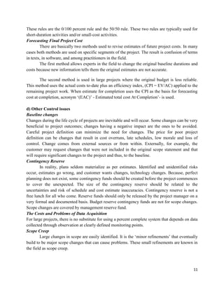 11
These rules are the 0/100 percent rule and the 50/50 rule. These two rules are typically used for
short-duration activities and/or small-cost activities.
Forecasting Final Project Cost
There are basically two methods used to revise estimates of future project costs. In many
cases both methods are used on specific segments of the project. The result is confusion of terms
in texts, in software, and among practitioners in the field.
The first method allows experts in the field to change the original baseline durations and
costs because new information tells them the original estimates are not accurate.
The second method is used in large projects where the original budget is less reliable.
This method uses the actual costs to-date plus an efficiency index, (CPI = EV/AC) applied to the
remaining project work. When estimate for completion uses the CPI as the basis for forecasting
cost at completion, acronym ‗(EAC)‘ - Estimated total cost At Completion‘- is used.
d) Other Control issues
Baseline changes
Changes during the life cycle of projects are inevitable and will occur. Some changes can be very
beneficial to project outcomes; changes having a negative impact are the ones to be avoided.
Careful project definition can minimize the need for changes. The price for poor project
definition can be changes that result in cost overruns, late schedules, low morale and loss of
control. Change comes from external sources or from within. Externally, for example, the
customer may request changes that were not included in the original scope statement and that
will require significant changes to the project and thus, to the baseline.
Contingency Reserve
In reality, plans seldom materialize as per estimates. Identified and unidentified risks
occur, estimates go wrong, and customer wants changes, technology changes. Because, perfect
planning does not exist, some contingency funds should be created before the project commences
to cover the unexpected. The size of the contingency reserve should be related to the
uncertainties and risk of schedule and cost estimate inaccuracies. Contingency reserve is not a
free lunch for all who come. Reserve funds should only be released by the project manager on a
very formal and documented basis. Budget reserve contingency funds are not for scope changes.
Scope changes are covered by management reserve fund.
The Costs and Problems of Data Acquisition
For large projects, there is no substitute for using a percent complete system that depends on data
collected through observation at clearly defined monitoring points.
Scope Creep
Large changes in scope are easily identified. It is the ‗minor refinements‘ that eventually
build to be major scope changes that can cause problems. These small refinements are known in
the field as scope creep.
 