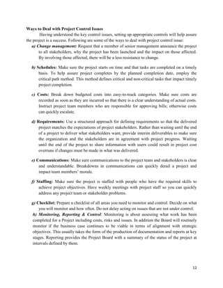 12
Ways to Deal with Project Control Issues
Having understood the key control issues, setting up appropriate controls will help assure
the project is a success. Following are some of the ways to deal with project control issue:
a) Change management: Request that a member of senior management announce the project
to all stakeholders, why the project has been launched and the impact on those affected.
By involving those affected, there will be a less resistance to change.
b) Schedules: Make sure the project starts on time and that tasks are completed on a timely
basis. To help assure project completes by the planned completion date, employ the
critical path method. This method defines critical and non-critical tasks that impact timely
project completion.
c) Costs: Break down budgeted costs into easy-to-track categories. Make sure costs are
recorded as soon as they are incurred so that there is a clear understanding of actual costs.
Instruct project team members who are responsible for approving bills; otherwise costs
can quickly escalate.
d) Requirements: Use a structured approach for defining requirements so that the delivered
project matches the expectations of project stakeholders. Rather than waiting until the end
of a project to deliver what stakeholders want, provide interim deliverables to make sure
the organization and the stakeholders are in agreement with project progress. Waiting
until the end of the project to share information with users could result in project cost
overruns if changes must be made in what was delivered.
e) Communications: Make sure communications to the project team and stakeholders is clear
and understandable. Breakdowns in communications can quickly derail a project and
impact team members‘ morale.
f) Staffing: Make sure the project is staffed with people who have the required skills to
achieve project objectives. Have weekly meetings with project staff so you can quickly
address any project team or stakeholder problems.
g) Checklist: Prepare a checklist of all areas you need to monitor and control. Decide on what
you will monitor and how often. Do not delay acting on issues that are not under control.
h) Monitoring, Reporting & Control: Monitoring is about assessing what work has been
completed for a Project including costs, risks and issues. In addition the Board will routinely
monitor if the business case continues to be viable in terms of alignment with strategic
objectives. This usually takes the form of the production of documentation and reports at key
stages. Reporting provides the Project Board with a summary of the status of the project at
intervals defined by them.
 