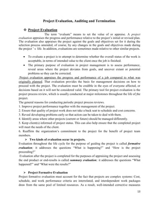 13
Project Evaluation, Auditing and Termination.
 Project Evaluation
The term ―evaluate‖ means to set the value of or appraise. A project
evaluation appraises the progress and performance relative to the project‘s initial or revised plan.
The evaluation also appraises the project against the goals and objectives set for it during the
selection process amended, of course, by any changes in the goals and objectives made during
the project ‘ s life. In addition, evaluations are sometimes made relative to other similar projects.
 To evaluate a project is to attempt to determine whether the overall status of the work is
acceptable, in terms of intended value to the client once the job is finished.
 The primary purpose of evaluation in project management is to assess performance,
reveal areas where the project deviates from goals, and uncover extant or potential
problems so they can be corrected.
Project evaluation appraises the progress and performance of a job compared to what was
originally planned. That evaluation provides the basis for management decisions on how to
proceed with the project. The evaluation must be credible in the eyes of everyone affected, or
decisions based on it will not be considered valid. The primary tool for project evaluation is the
project process review, which is usually conducted at major milestones throughout the life of the
project.
The general reasons for conducting periodic project process reviews.
1. Improve project performance together with the management of the project.
2. Ensure that quality of project work does not take a back seat to schedule and cost concerns.
3. Reveal developing problems early so that action can be taken to deal with them.
4. Identify areas where other projects (current or future) should be managed differently.
5. Keep client(s) informed of project status. This can also help ensure that the completed project
will meet the needs of the client.
6. Reaffirm the organization‘s commitment to the project for the benefit of project team
members.
 Two kinds of evaluation occur in projects.
Evaluation throughout the life cycle for the purpose of guiding the project is called formative
evaluation; it addresses the questions ―What is happening?‖ and ―How is the project
proceeding?‖
Evaluation after the project is completed for the purposes of appraising the project and assessing
the end product or end-results is called summary evaluation; it addresses the questions ―What
happened?‖ and ―What were the results?‖
 Project Formative Evaluation
Project formative evaluation must account for the fact that projects are complex systems: Cost,
schedule, and work performance criteria are interrelated, and interdependent work packages
draw from the same pool of limited resources. As a result, well-intended corrective measures
 