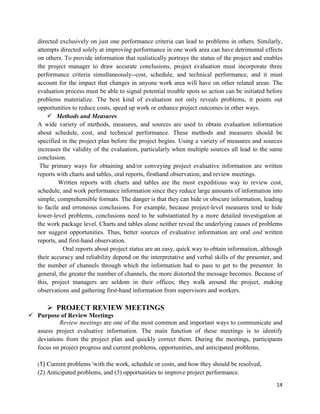 14
directed exclusively on just one performance criteria can lead to problems in others. Similarly,
attempts directed solely at improving performance in one work area can have detrimental effects
on others. To provide information that realistically portrays the status of the project and enables
the project manager to draw accurate conclusions, project evaluation must incorporate three
performance criteria simultaneously--cost, schedule, and technical performance, and it must
account for the impact that changes in anyone work area will have on other related areas. The
evaluation process must be able to signal potential trouble spots so action can be initiated before
problems materialize. The best kind of evaluation not only reveals problems, it points out
opportunities to reduce costs, speed up work or enhance project outcomes in other ways.
 Methods and Measures
A wide variety of methods, measures, and sources are used to obtain evaluation information
about schedule, cost, and technical performance. These methods and measures should be
specified in the project plan before the project begins. Using a variety of measures and sources
increases the validity of the evaluation, particularly when multiple sources all lead to the same
conclusion.
The primary ways for obtaining and/or conveying project evaluative information are written
reports with charts and tables, oral reports, firsthand observation, and review meetings.
Written reports with charts and tables are the most expeditious way to review cost,
schedule, and work performance information since they reduce large amounts of information into
simple, comprehensible formats. The danger is that they can hide or obscure information, leading
to facile and erroneous conclusions. For example, because project-level measures tend to hide
lower-level problems, conclusions need to be substantiated by a more detailed investigation at
the work package level. Charts and tables alone neither reveal the underlying causes of problems
nor suggest opportunities. Thus, better sources of evaluative information are oral and written
reports, and first-hand observation.
Oral reports about project status are an easy, quick way to obtain information, although
their accuracy and reliability depend on the interpretative and verbal skills of the presenter, and
the number of channels through which the information had to pass to get to the presenter. In
general, the greater the number of channels, the more distorted the message becomes. Because of
this, project managers are seldom in their offices; they walk around the project, making
observations and gathering first-hand information from supervisors and workers.
 PROJECT REVIEW MEETINGS
 Purpose of Review Meetings
Review meetings are one of the most common and important ways to communicate and
assess project evaluative information. The main function of these meetings is to identify
deviations from the project plan and quickly correct them. During the meetings, participants
focus on project progress and current problems, opportunities, and anticipated problems.
(1) Current problems 'with the work, schedule or costs, and how they should be resolved,
(2) Anticipated problems, and (3) opportunities to improve project performance.
 