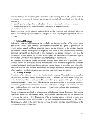15
Review meetings are the managerial equivalent to the "quality circle" (QC) groups used in
production environments. QC groups get the people most closely associated with the job-the
workers-to
(1) identify quality- and production-related as well as opportunities for work improvement,
(2) develop ways to resolve problems and take advantage of opportunities, and
(3) implement them.
Review meetings can be informal and scheduled weekly, or formal and scheduled whenever
needed or according to particular phases of the project. Most large projects require both kinds of
reviews.
 Informal Reviews
Informal reviews are held frequently and regularly, and involve members of the project team.
The reviews (called ― peer reviews ‖ because they are attended by a group of peers) focus on
project status, special problems, emerging issues, and performance of the project. Meeting
participation depends on the phase of the project and issues at hand; only the team members,
customer representatives, functional or line managers, and project managers who need be
involved are invited. Before the meetings, status reports and forecast time and cost-to-complete
are updated. Attendees with assignments are expected to give presentations.
To encourage honesty and candor, the project manager takes on the role of group facilitator.
Because reviews are intended to uncover problems and issues, bad news and problems should be
expected and openly confronted. Finger-pointing, passing blame, or smoothing over of conflict
should be avoided; such behavior wastes time, discourages attendance, and negates the purpose
of the meetings—to identify issues or problems and agree on the course of action.
 Standup Meetings
A variation of the informal review is the ― daily standup meeting. ‖ Intended more as an update
on status than a progress review, the meeting is short (15 minutes) and to-the-point. Usually held
at the start of every day, a small group of team members give a quick run-through of yesterday ‘
s progress and today ‘ s next steps. (The occasional surprise attendance of a prominent person—
senior manager from the contractor or customer—adds spice and helps keep everyone on their
toes.) Problems that require more than a minute ‘ s reflection are deferred for a later meeting.
 Formal Reviews
Formal reviews are scheduled at milestones or critical project stages. In projects that involve
significant design and development effort, two common formal reviews are the preliminary
review and the critical review. The purpose of the preliminary design review is to assess how
well the functional design specifications fit the basic operational requirements. At the critical
design review, details of the hardware and software design are checked for conformance to the
preliminary design specifications.
 