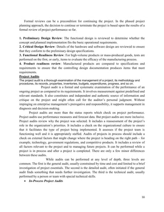 16
Formal reviews can be a precondition for continuing the project. In the phased project
planning approach, the decision to continue or terminate the project is based upon the results of a
formal review of project performance so far.
1. Preliminary Design Review: The functional design is reviewed to determine whether the
concept and planned implementation fits the basic operational requirements.
2. Critical Design Review: Details of the hardware and software design are reviewed to ensure
that they conform to the preliminary design specifications.
3. Functional Readiness Review: For high-volume products or mass-produced goods, tests are
performed on the first, or early, items to evaluate the efficacy of the manufacturing process.
4. Product readiness review: Manufactured products are compared to specifications and
requirements to ensure that the controlling design documentation produces items that meet
requirements.
Project Audits
The project audit is a thorough examination of the management of a project, its methodology and
procedures, its records, properties, inventories, budgets, expenditures, progress, and so on.
Project audit is a formal and systematic examination of the performance of an
ongoing project as compared to its requirements. It involves measurement against predefined and
relevant standards. It also constitutes and independent and authentic source of information and
critique on the project and might often call for the auditor‘s personal judgment. Without
impinging on enterprise management‘s prerogative and responsibility, it supports management in
diagnosis and decision-making.
Project audits are more than the status reports which check on project performance.
Project audits use performance measures and forecast data. But project audits are more inclusive.
Project audits review why the project was selected. It includes a reassessment of the project‘s
role in the organization‘s priorities. It includes a check on the organizational culture to ensure
that it facilitates the type of project being implemented. It assesses if the project team is
functioning well and it is appropriately staffed. Audits of projects in process should include a
check on external factors that might change where the project is heading on the right path – for
example, technology, government regulations, and competitive products. It includes a review of
all factors relevant to the project and to managing future projects. It can be performed while a
project is in process and after a project is completed. There are only a few minor differences
between these audits.
While audits can be performed at any level of depth, three levels are
common. The first is the general audit, usually constrained by time and cost and limited to a brief
investigation of project essentials. The second is the detailed audit, often initiated if the general
audit finds something that needs further investigation. The third is the technical audit, usually
performed by a person or team with special technical skills.
 In-Process Project Audits
 