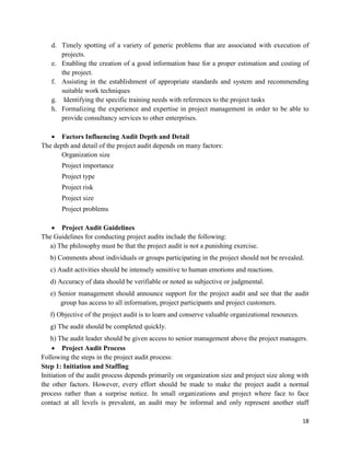 18
d. Timely spotting of a variety of generic problems that are associated with execution of
projects.
e. Enabling the creation of a good information base for a proper estimation and costing of
the project.
f. Assisting in the establishment of appropriate standards and system and recommending
suitable work techniques
g. Identifying the specific training needs with references to the project tasks
h. Formalizing the experience and expertise in project management in order to be able to
provide consultancy services to other enterprises.
 Factors Influencing Audit Depth and Detail
The depth and detail of the project audit depends on many factors:
Organization size
Project importance
Project type
Project risk
Project size
Project problems
 Project Audit Guidelines
The Guidelines for conducting project audits include the following:
a) The philosophy must be that the project audit is not a punishing exercise.
b) Comments about individuals or groups participating in the project should not be revealed.
c) Audit activities should be intensely sensitive to human emotions and reactions.
d) Accuracy of data should be verifiable or noted as subjective or judgmental.
e) Senior management should announce support for the project audit and see that the audit
group has access to all information, project participants and project customers.
f) Objective of the project audit is to learn and conserve valuable organizational resources.
g) The audit should be completed quickly.
h) The audit leader should be given access to senior management above the project managers.
 Project Audit Process
Following the steps in the project audit process:
Step 1: Initiation and Staffing
Initiation of the audit process depends primarily on organization size and project size along with
the other factors. However, every effort should be made to make the project audit a normal
process rather than a surprise notice. In small organizations and project where face to face
contact at all levels is prevalent, an audit may be informal and only represent another staff
 
