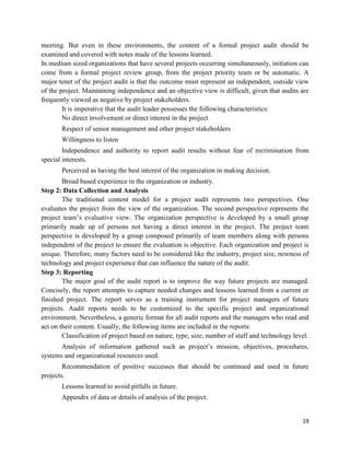 19
meeting. But even in these environments, the content of a formal project audit should be
examined and covered with notes made of the lessons learned.
In medium sized organizations that have several projects occurring simultaneously, initiation can
come from a formal project review group, from the project priority team or be automatic. A
major tenet of the project audit is that the outcome must represent an independent, outside view
of the project. Maintaining independence and an objective view is difficult, given that audits are
frequently viewed as negative by project stakeholders.
It is imperative that the audit leader possesses the following characteristics:
No direct involvement or direct interest in the project
Respect of senior management and other project stakeholders
Willingness to listen
Independence and authority to report audit results without fear of recrimination from
special interests.
Perceived as having the best interest of the organization in making decision.
Broad based experience in the organization or industry.
Step 2: Data Collection and Analysis
The traditional content model for a project audit represents two perspectives. One
evaluates the project from the view of the organization. The second perspective represents the
project team‘s evaluative view. The organization perspective is developed by a small group
primarily made up of persons not having a direct interest in the project. The project team
perspective is developed by a group composed primarily of team members along with persons
independent of the project to ensure the evaluation is objective. Each organization and project is
unique. Therefore, many factors need to be considered like the industry, project size, newness of
technology and project experience that can influence the nature of the audit.
Step 3: Reporting
The major goal of the audit report is to improve the way future projects are managed.
Concisely, the report attempts to capture needed changes and lessons learned from a current or
finished project. The report serves as a training instrument for project managers of future
projects. Audit reports needs to be customized to the specific project and organizational
environment. Nevertheless, a generic format for all audit reports and the managers who read and
act on their content. Usually, the following items are included in the reports:
Classification of project based on nature, type, size, number of staff and technology level.
Analysis of information gathered such as project‘s mission, objectives, procedures,
systems and organizational resources used.
Recommendation of positive successes that should be continued and used in future
projects.
Lessons learned to avoid pitfalls in future.
Appendix of data or details of analysis of the project.
 